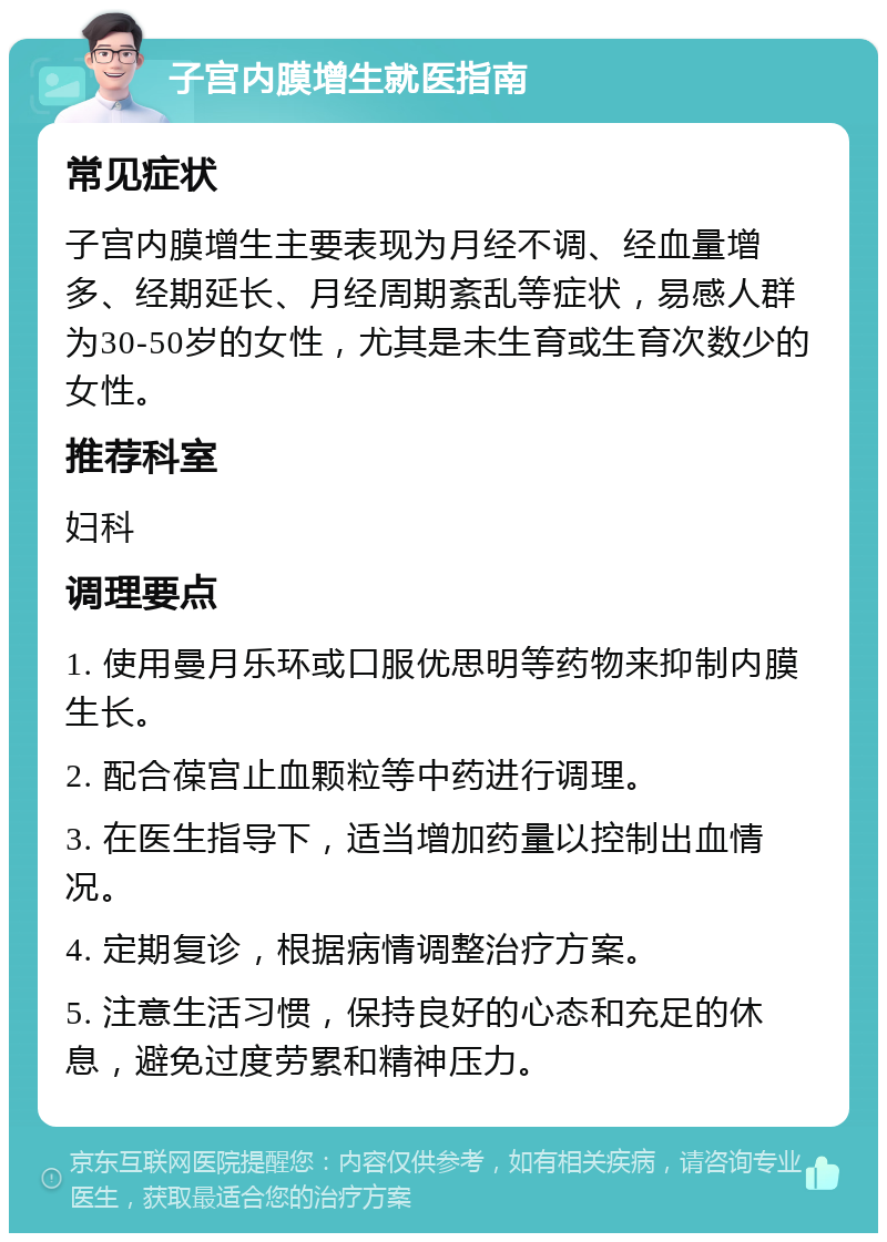 子宫内膜增生就医指南 常见症状 子宫内膜增生主要表现为月经不调、经血量增多、经期延长、月经周期紊乱等症状，易感人群为30-50岁的女性，尤其是未生育或生育次数少的女性。 推荐科室 妇科 调理要点 1. 使用曼月乐环或口服优思明等药物来抑制内膜生长。 2. 配合葆宫止血颗粒等中药进行调理。 3. 在医生指导下，适当增加药量以控制出血情况。 4. 定期复诊，根据病情调整治疗方案。 5. 注意生活习惯，保持良好的心态和充足的休息，避免过度劳累和精神压力。