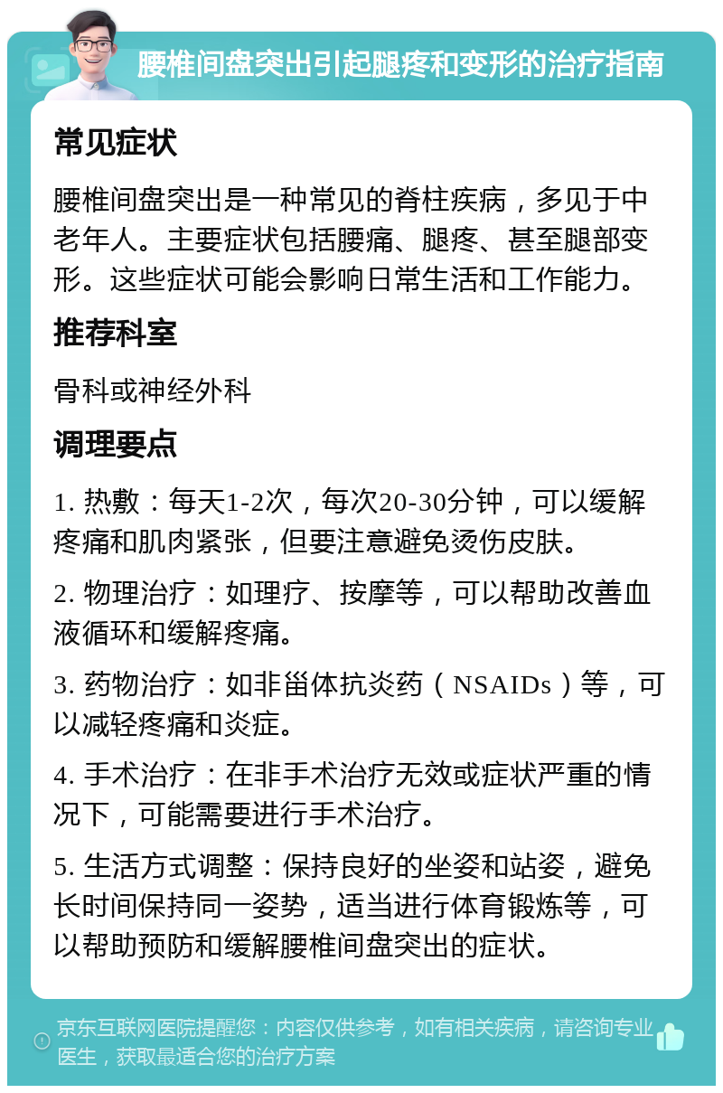 腰椎间盘突出引起腿疼和变形的治疗指南 常见症状 腰椎间盘突出是一种常见的脊柱疾病，多见于中老年人。主要症状包括腰痛、腿疼、甚至腿部变形。这些症状可能会影响日常生活和工作能力。 推荐科室 骨科或神经外科 调理要点 1. 热敷：每天1-2次，每次20-30分钟，可以缓解疼痛和肌肉紧张，但要注意避免烫伤皮肤。 2. 物理治疗：如理疗、按摩等，可以帮助改善血液循环和缓解疼痛。 3. 药物治疗：如非甾体抗炎药（NSAIDs）等，可以减轻疼痛和炎症。 4. 手术治疗：在非手术治疗无效或症状严重的情况下，可能需要进行手术治疗。 5. 生活方式调整：保持良好的坐姿和站姿，避免长时间保持同一姿势，适当进行体育锻炼等，可以帮助预防和缓解腰椎间盘突出的症状。