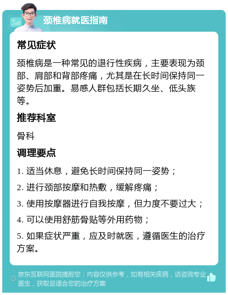 颈椎病就医指南 常见症状 颈椎病是一种常见的退行性疾病，主要表现为颈部、肩部和背部疼痛，尤其是在长时间保持同一姿势后加重。易感人群包括长期久坐、低头族等。 推荐科室 骨科 调理要点 1. 适当休息，避免长时间保持同一姿势； 2. 进行颈部按摩和热敷，缓解疼痛； 3. 使用按摩器进行自我按摩，但力度不要过大； 4. 可以使用舒筋骨贴等外用药物； 5. 如果症状严重，应及时就医，遵循医生的治疗方案。