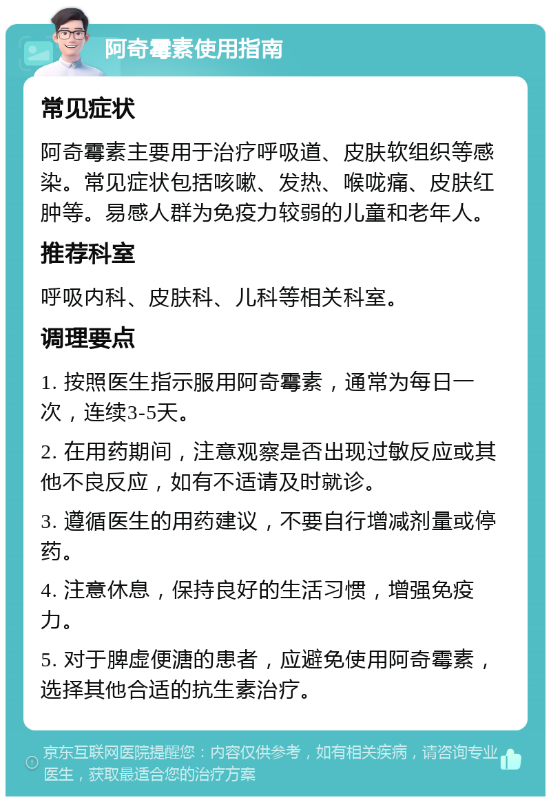 阿奇霉素使用指南 常见症状 阿奇霉素主要用于治疗呼吸道、皮肤软组织等感染。常见症状包括咳嗽、发热、喉咙痛、皮肤红肿等。易感人群为免疫力较弱的儿童和老年人。 推荐科室 呼吸内科、皮肤科、儿科等相关科室。 调理要点 1. 按照医生指示服用阿奇霉素，通常为每日一次，连续3-5天。 2. 在用药期间，注意观察是否出现过敏反应或其他不良反应，如有不适请及时就诊。 3. 遵循医生的用药建议，不要自行增减剂量或停药。 4. 注意休息，保持良好的生活习惯，增强免疫力。 5. 对于脾虚便溏的患者，应避免使用阿奇霉素，选择其他合适的抗生素治疗。