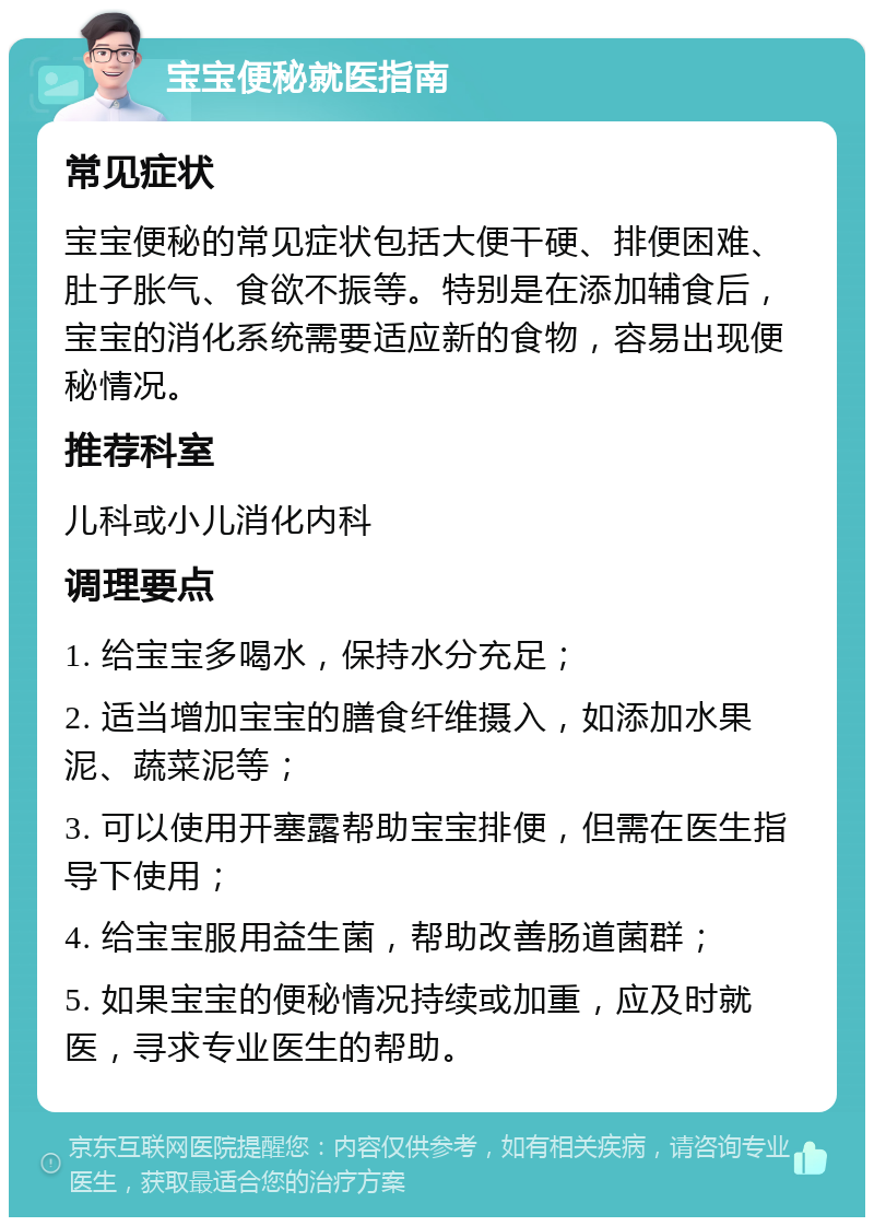 宝宝便秘就医指南 常见症状 宝宝便秘的常见症状包括大便干硬、排便困难、肚子胀气、食欲不振等。特别是在添加辅食后，宝宝的消化系统需要适应新的食物，容易出现便秘情况。 推荐科室 儿科或小儿消化内科 调理要点 1. 给宝宝多喝水，保持水分充足； 2. 适当增加宝宝的膳食纤维摄入，如添加水果泥、蔬菜泥等； 3. 可以使用开塞露帮助宝宝排便，但需在医生指导下使用； 4. 给宝宝服用益生菌，帮助改善肠道菌群； 5. 如果宝宝的便秘情况持续或加重，应及时就医，寻求专业医生的帮助。