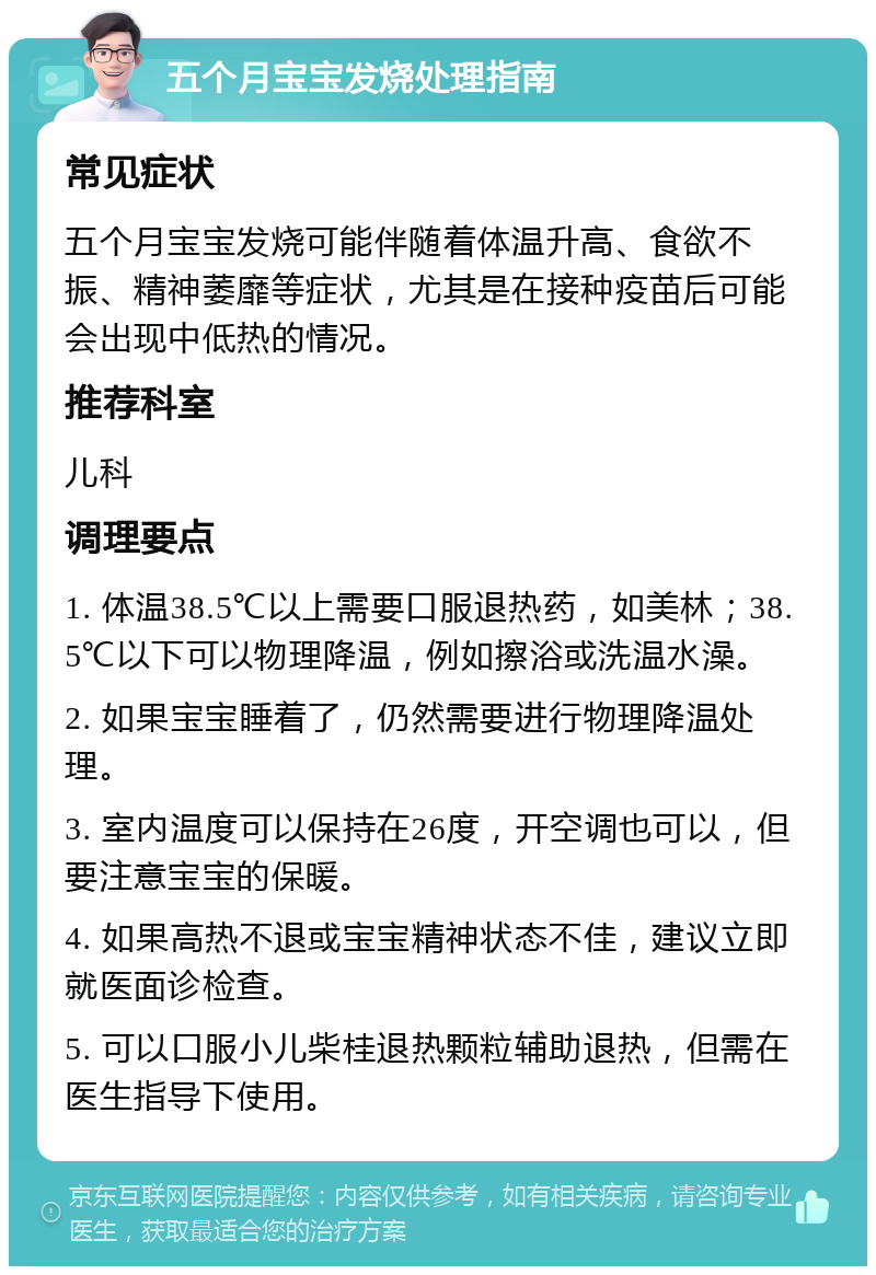 五个月宝宝发烧处理指南 常见症状 五个月宝宝发烧可能伴随着体温升高、食欲不振、精神萎靡等症状，尤其是在接种疫苗后可能会出现中低热的情况。 推荐科室 儿科 调理要点 1. 体温38.5℃以上需要口服退热药，如美林；38.5℃以下可以物理降温，例如擦浴或洗温水澡。 2. 如果宝宝睡着了，仍然需要进行物理降温处理。 3. 室内温度可以保持在26度，开空调也可以，但要注意宝宝的保暖。 4. 如果高热不退或宝宝精神状态不佳，建议立即就医面诊检查。 5. 可以口服小儿柴桂退热颗粒辅助退热，但需在医生指导下使用。