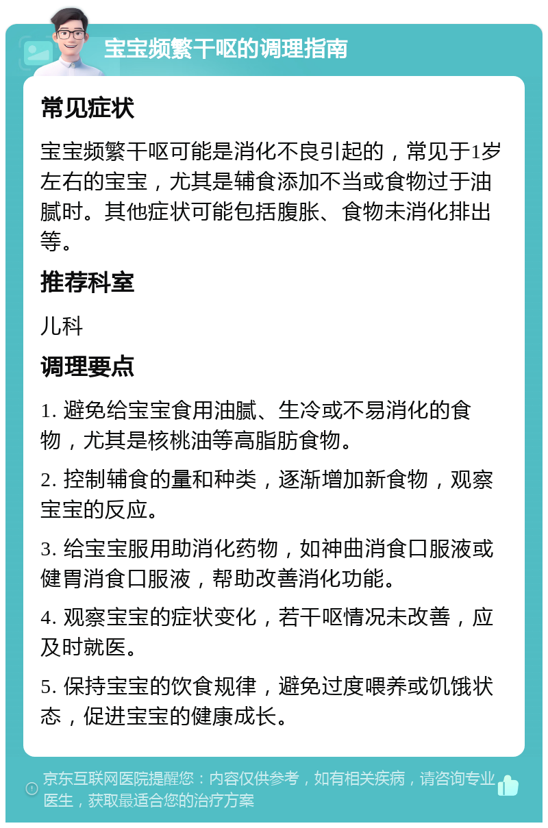 宝宝频繁干呕的调理指南 常见症状 宝宝频繁干呕可能是消化不良引起的，常见于1岁左右的宝宝，尤其是辅食添加不当或食物过于油腻时。其他症状可能包括腹胀、食物未消化排出等。 推荐科室 儿科 调理要点 1. 避免给宝宝食用油腻、生冷或不易消化的食物，尤其是核桃油等高脂肪食物。 2. 控制辅食的量和种类，逐渐增加新食物，观察宝宝的反应。 3. 给宝宝服用助消化药物，如神曲消食口服液或健胃消食口服液，帮助改善消化功能。 4. 观察宝宝的症状变化，若干呕情况未改善，应及时就医。 5. 保持宝宝的饮食规律，避免过度喂养或饥饿状态，促进宝宝的健康成长。