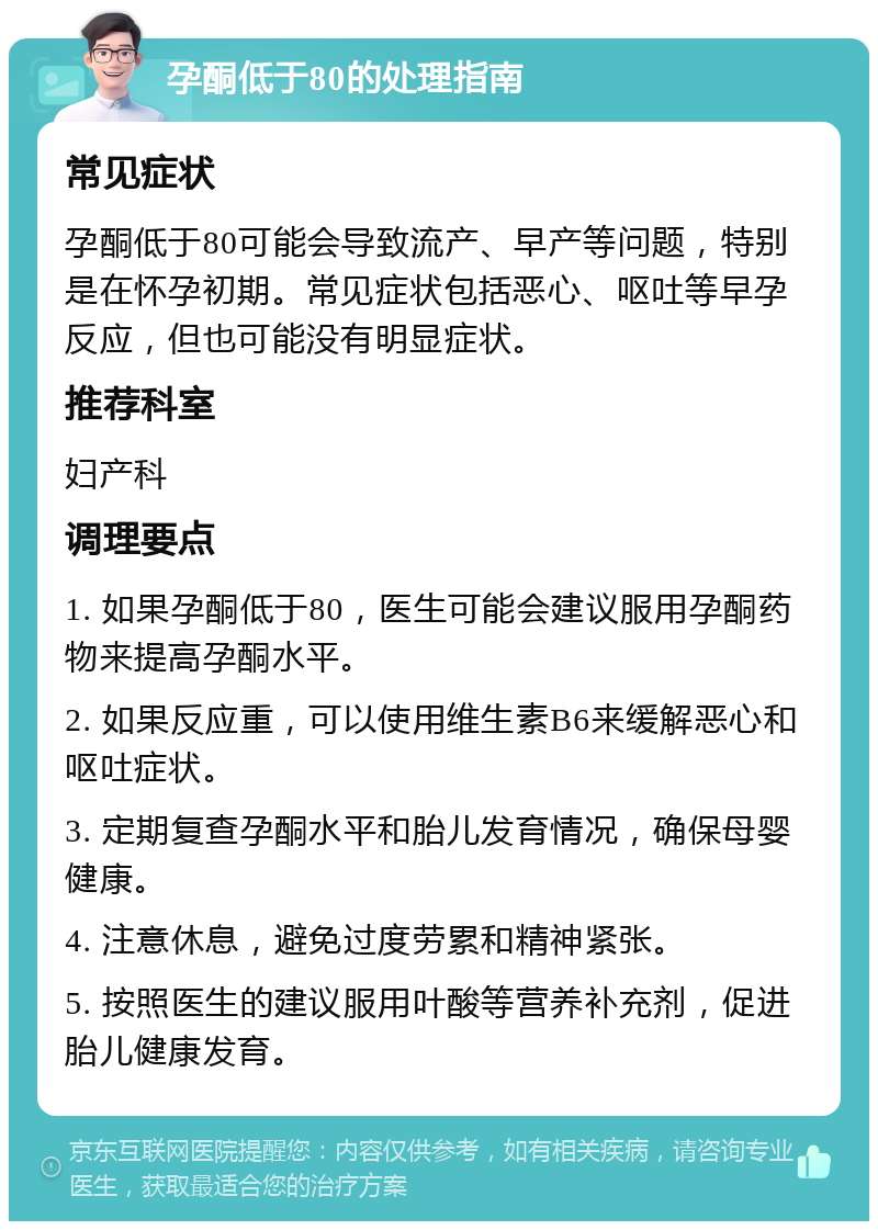 孕酮低于80的处理指南 常见症状 孕酮低于80可能会导致流产、早产等问题，特别是在怀孕初期。常见症状包括恶心、呕吐等早孕反应，但也可能没有明显症状。 推荐科室 妇产科 调理要点 1. 如果孕酮低于80，医生可能会建议服用孕酮药物来提高孕酮水平。 2. 如果反应重，可以使用维生素B6来缓解恶心和呕吐症状。 3. 定期复查孕酮水平和胎儿发育情况，确保母婴健康。 4. 注意休息，避免过度劳累和精神紧张。 5. 按照医生的建议服用叶酸等营养补充剂，促进胎儿健康发育。