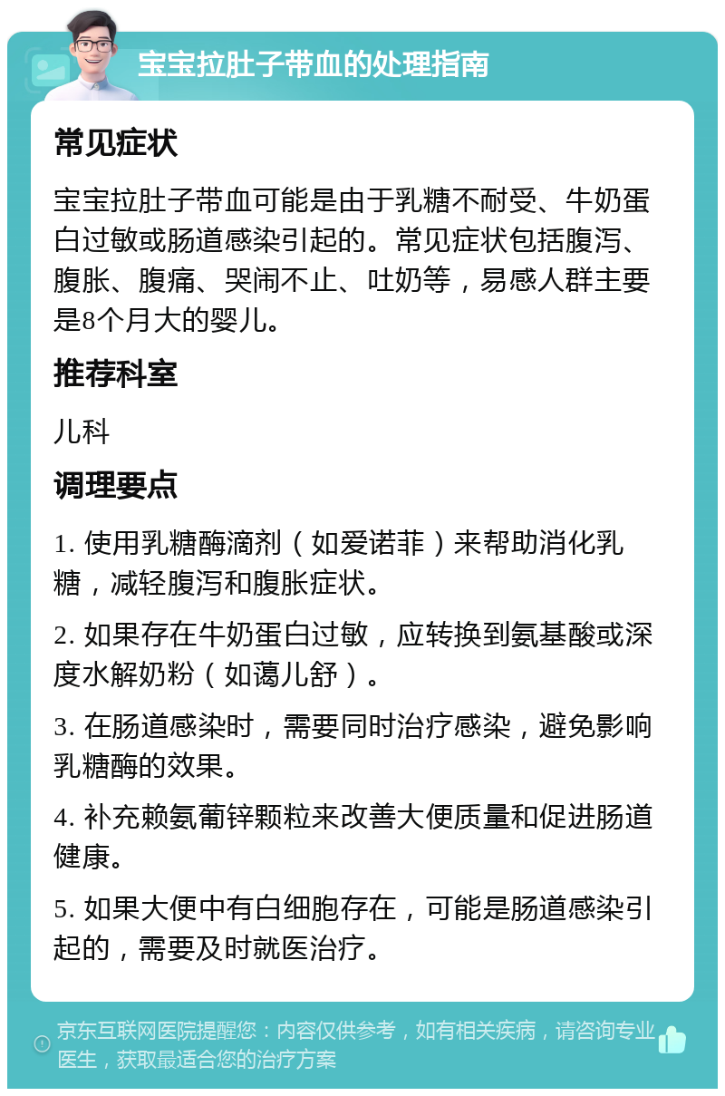 宝宝拉肚子带血的处理指南 常见症状 宝宝拉肚子带血可能是由于乳糖不耐受、牛奶蛋白过敏或肠道感染引起的。常见症状包括腹泻、腹胀、腹痛、哭闹不止、吐奶等，易感人群主要是8个月大的婴儿。 推荐科室 儿科 调理要点 1. 使用乳糖酶滴剂（如爱诺菲）来帮助消化乳糖，减轻腹泻和腹胀症状。 2. 如果存在牛奶蛋白过敏，应转换到氨基酸或深度水解奶粉（如蔼儿舒）。 3. 在肠道感染时，需要同时治疗感染，避免影响乳糖酶的效果。 4. 补充赖氨葡锌颗粒来改善大便质量和促进肠道健康。 5. 如果大便中有白细胞存在，可能是肠道感染引起的，需要及时就医治疗。