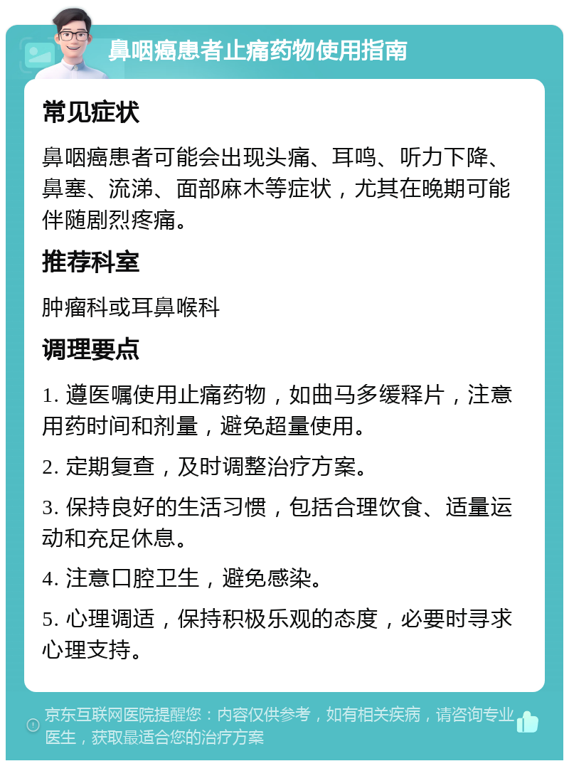 鼻咽癌患者止痛药物使用指南 常见症状 鼻咽癌患者可能会出现头痛、耳鸣、听力下降、鼻塞、流涕、面部麻木等症状，尤其在晚期可能伴随剧烈疼痛。 推荐科室 肿瘤科或耳鼻喉科 调理要点 1. 遵医嘱使用止痛药物，如曲马多缓释片，注意用药时间和剂量，避免超量使用。 2. 定期复查，及时调整治疗方案。 3. 保持良好的生活习惯，包括合理饮食、适量运动和充足休息。 4. 注意口腔卫生，避免感染。 5. 心理调适，保持积极乐观的态度，必要时寻求心理支持。