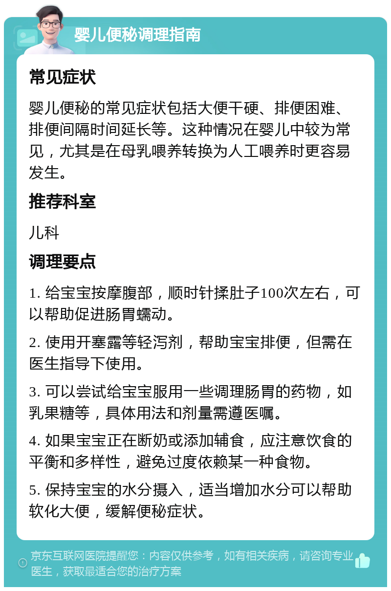 婴儿便秘调理指南 常见症状 婴儿便秘的常见症状包括大便干硬、排便困难、排便间隔时间延长等。这种情况在婴儿中较为常见，尤其是在母乳喂养转换为人工喂养时更容易发生。 推荐科室 儿科 调理要点 1. 给宝宝按摩腹部，顺时针揉肚子100次左右，可以帮助促进肠胃蠕动。 2. 使用开塞露等轻泻剂，帮助宝宝排便，但需在医生指导下使用。 3. 可以尝试给宝宝服用一些调理肠胃的药物，如乳果糖等，具体用法和剂量需遵医嘱。 4. 如果宝宝正在断奶或添加辅食，应注意饮食的平衡和多样性，避免过度依赖某一种食物。 5. 保持宝宝的水分摄入，适当增加水分可以帮助软化大便，缓解便秘症状。