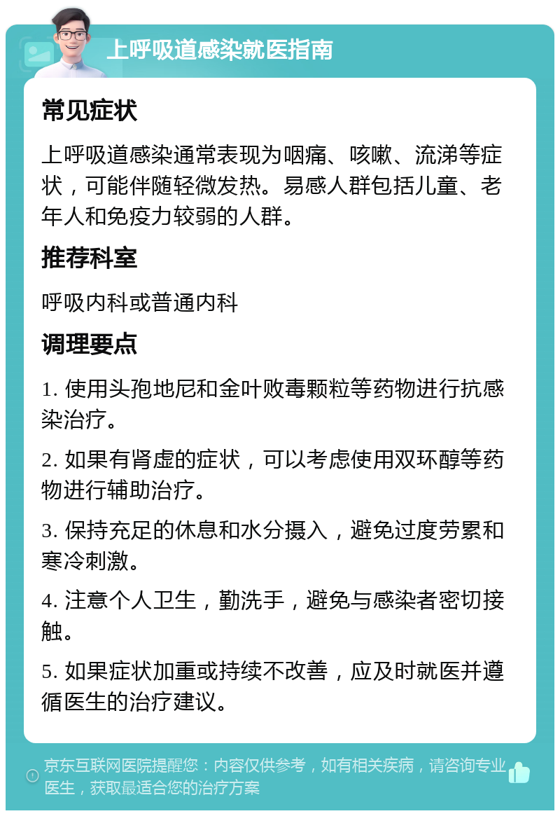 上呼吸道感染就医指南 常见症状 上呼吸道感染通常表现为咽痛、咳嗽、流涕等症状，可能伴随轻微发热。易感人群包括儿童、老年人和免疫力较弱的人群。 推荐科室 呼吸内科或普通内科 调理要点 1. 使用头孢地尼和金叶败毒颗粒等药物进行抗感染治疗。 2. 如果有肾虚的症状，可以考虑使用双环醇等药物进行辅助治疗。 3. 保持充足的休息和水分摄入，避免过度劳累和寒冷刺激。 4. 注意个人卫生，勤洗手，避免与感染者密切接触。 5. 如果症状加重或持续不改善，应及时就医并遵循医生的治疗建议。