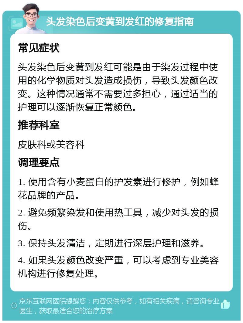 头发染色后变黄到发红的修复指南 常见症状 头发染色后变黄到发红可能是由于染发过程中使用的化学物质对头发造成损伤，导致头发颜色改变。这种情况通常不需要过多担心，通过适当的护理可以逐渐恢复正常颜色。 推荐科室 皮肤科或美容科 调理要点 1. 使用含有小麦蛋白的护发素进行修护，例如蜂花品牌的产品。 2. 避免频繁染发和使用热工具，减少对头发的损伤。 3. 保持头发清洁，定期进行深层护理和滋养。 4. 如果头发颜色改变严重，可以考虑到专业美容机构进行修复处理。