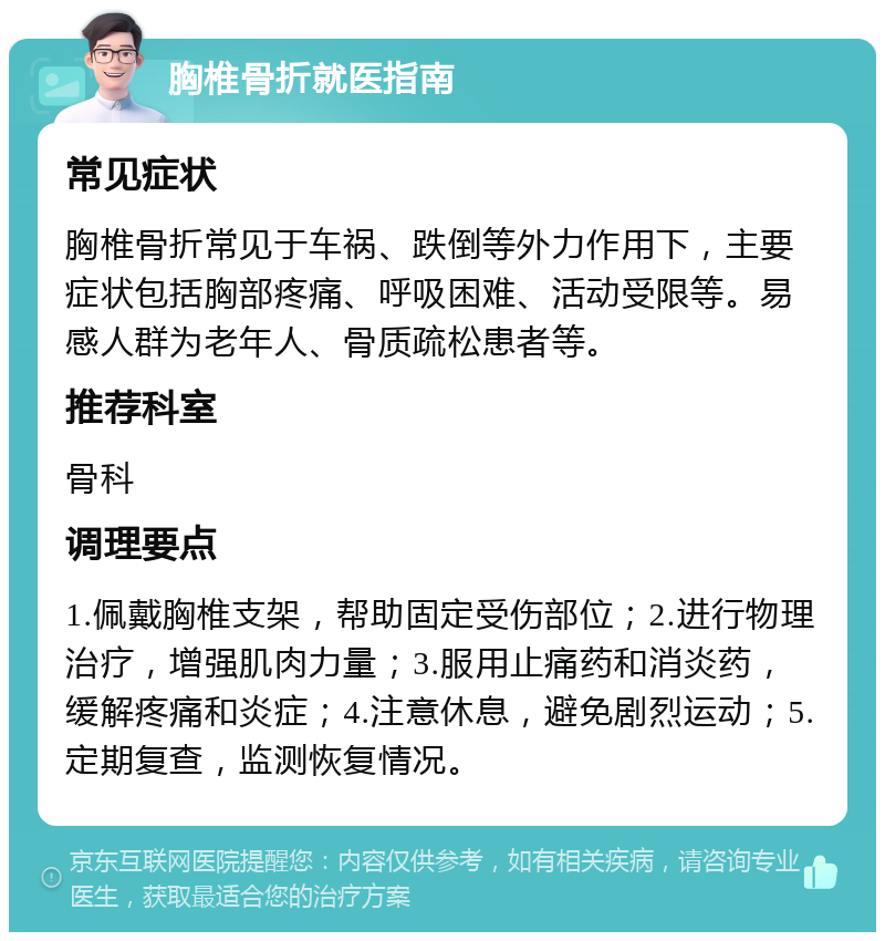 胸椎骨折就医指南 常见症状 胸椎骨折常见于车祸、跌倒等外力作用下，主要症状包括胸部疼痛、呼吸困难、活动受限等。易感人群为老年人、骨质疏松患者等。 推荐科室 骨科 调理要点 1.佩戴胸椎支架，帮助固定受伤部位；2.进行物理治疗，增强肌肉力量；3.服用止痛药和消炎药，缓解疼痛和炎症；4.注意休息，避免剧烈运动；5.定期复查，监测恢复情况。