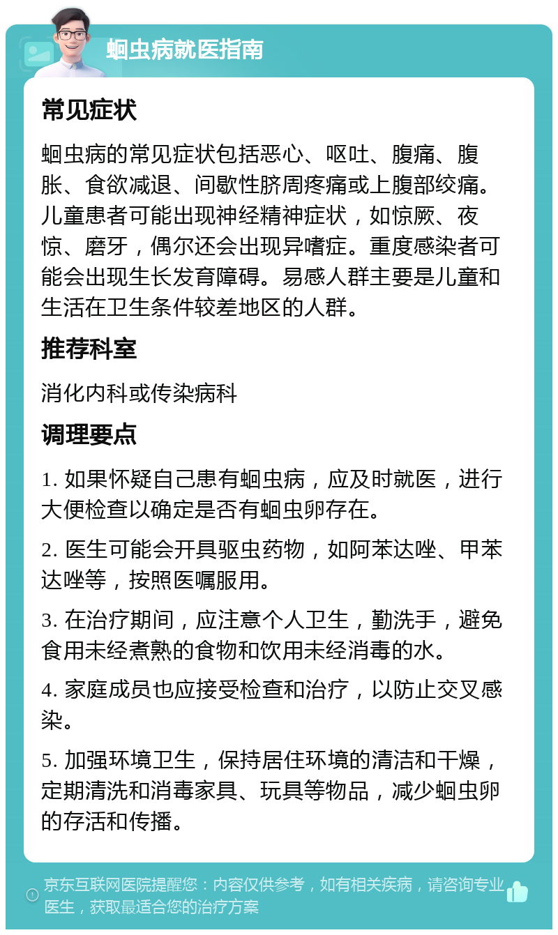 蛔虫病就医指南 常见症状 蛔虫病的常见症状包括恶心、呕吐、腹痛、腹胀、食欲减退、间歇性脐周疼痛或上腹部绞痛。儿童患者可能出现神经精神症状，如惊厥、夜惊、磨牙，偶尔还会出现异嗜症。重度感染者可能会出现生长发育障碍。易感人群主要是儿童和生活在卫生条件较差地区的人群。 推荐科室 消化内科或传染病科 调理要点 1. 如果怀疑自己患有蛔虫病，应及时就医，进行大便检查以确定是否有蛔虫卵存在。 2. 医生可能会开具驱虫药物，如阿苯达唑、甲苯达唑等，按照医嘱服用。 3. 在治疗期间，应注意个人卫生，勤洗手，避免食用未经煮熟的食物和饮用未经消毒的水。 4. 家庭成员也应接受检查和治疗，以防止交叉感染。 5. 加强环境卫生，保持居住环境的清洁和干燥，定期清洗和消毒家具、玩具等物品，减少蛔虫卵的存活和传播。