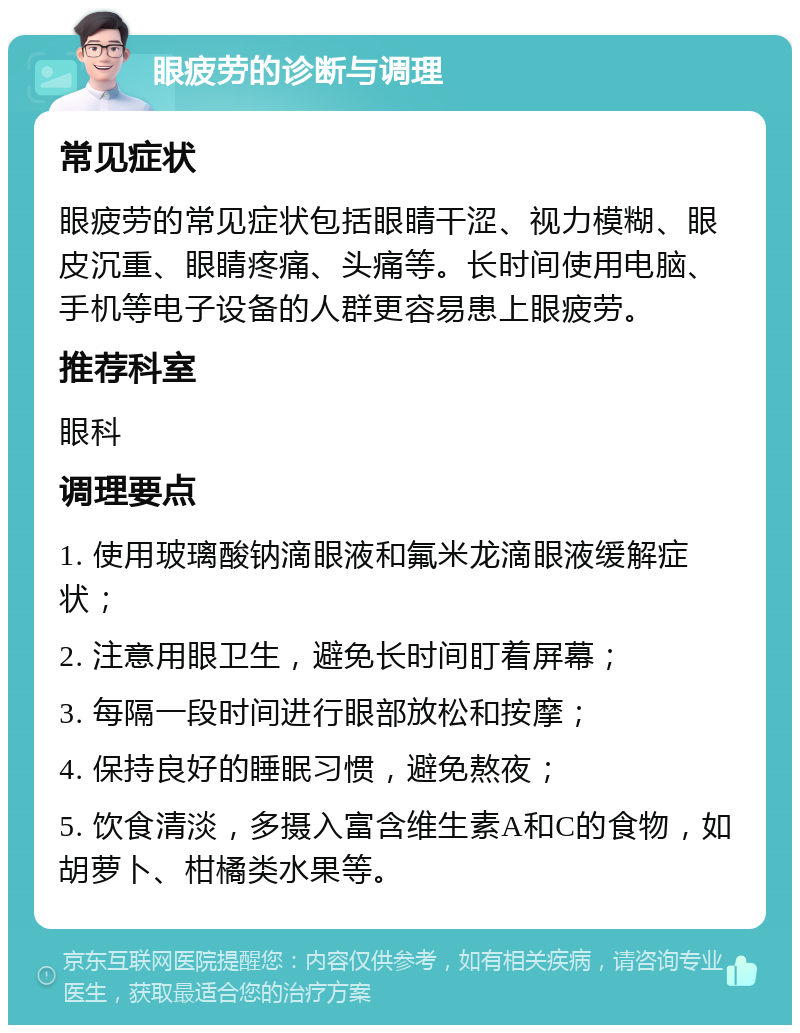 眼疲劳的诊断与调理 常见症状 眼疲劳的常见症状包括眼睛干涩、视力模糊、眼皮沉重、眼睛疼痛、头痛等。长时间使用电脑、手机等电子设备的人群更容易患上眼疲劳。 推荐科室 眼科 调理要点 1. 使用玻璃酸钠滴眼液和氟米龙滴眼液缓解症状； 2. 注意用眼卫生，避免长时间盯着屏幕； 3. 每隔一段时间进行眼部放松和按摩； 4. 保持良好的睡眠习惯，避免熬夜； 5. 饮食清淡，多摄入富含维生素A和C的食物，如胡萝卜、柑橘类水果等。