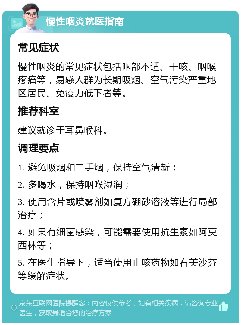 慢性咽炎就医指南 常见症状 慢性咽炎的常见症状包括咽部不适、干咳、咽喉疼痛等，易感人群为长期吸烟、空气污染严重地区居民、免疫力低下者等。 推荐科室 建议就诊于耳鼻喉科。 调理要点 1. 避免吸烟和二手烟，保持空气清新； 2. 多喝水，保持咽喉湿润； 3. 使用含片或喷雾剂如复方硼砂溶液等进行局部治疗； 4. 如果有细菌感染，可能需要使用抗生素如阿莫西林等； 5. 在医生指导下，适当使用止咳药物如右美沙芬等缓解症状。