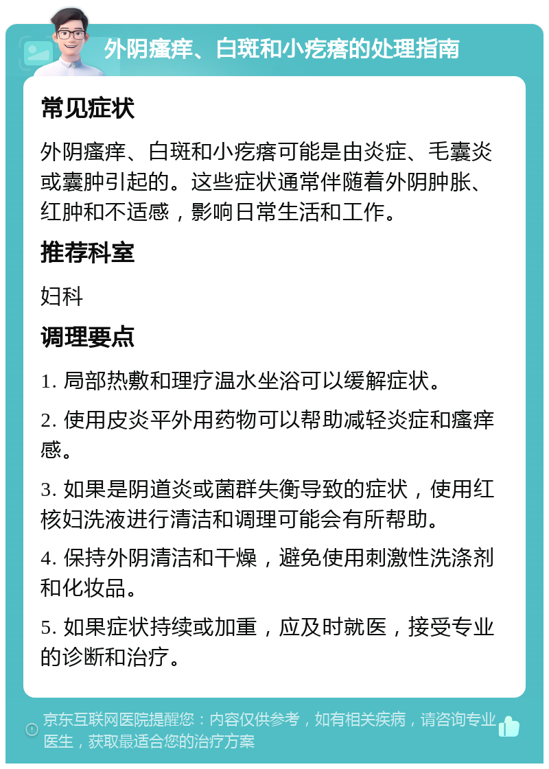 外阴瘙痒、白斑和小疙瘩的处理指南 常见症状 外阴瘙痒、白斑和小疙瘩可能是由炎症、毛囊炎或囊肿引起的。这些症状通常伴随着外阴肿胀、红肿和不适感，影响日常生活和工作。 推荐科室 妇科 调理要点 1. 局部热敷和理疗温水坐浴可以缓解症状。 2. 使用皮炎平外用药物可以帮助减轻炎症和瘙痒感。 3. 如果是阴道炎或菌群失衡导致的症状，使用红核妇洗液进行清洁和调理可能会有所帮助。 4. 保持外阴清洁和干燥，避免使用刺激性洗涤剂和化妆品。 5. 如果症状持续或加重，应及时就医，接受专业的诊断和治疗。