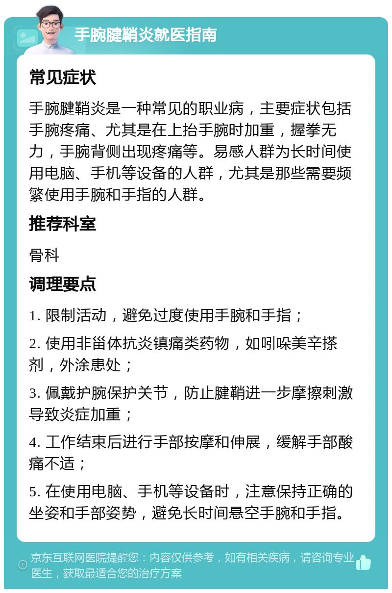 手腕腱鞘炎就医指南 常见症状 手腕腱鞘炎是一种常见的职业病，主要症状包括手腕疼痛、尤其是在上抬手腕时加重，握拳无力，手腕背侧出现疼痛等。易感人群为长时间使用电脑、手机等设备的人群，尤其是那些需要频繁使用手腕和手指的人群。 推荐科室 骨科 调理要点 1. 限制活动，避免过度使用手腕和手指； 2. 使用非甾体抗炎镇痛类药物，如吲哚美辛搽剂，外涂患处； 3. 佩戴护腕保护关节，防止腱鞘进一步摩擦刺激导致炎症加重； 4. 工作结束后进行手部按摩和伸展，缓解手部酸痛不适； 5. 在使用电脑、手机等设备时，注意保持正确的坐姿和手部姿势，避免长时间悬空手腕和手指。