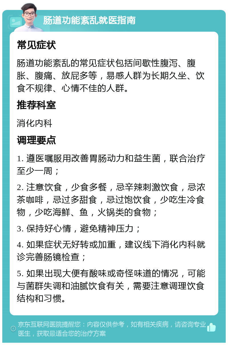 肠道功能紊乱就医指南 常见症状 肠道功能紊乱的常见症状包括间歇性腹泻、腹胀、腹痛、放屁多等，易感人群为长期久坐、饮食不规律、心情不佳的人群。 推荐科室 消化内科 调理要点 1. 遵医嘱服用改善胃肠动力和益生菌，联合治疗至少一周； 2. 注意饮食，少食多餐，忌辛辣刺激饮食，忌浓茶咖啡，忌过多甜食，忌过饱饮食，少吃生冷食物，少吃海鲜、鱼，火锅类的食物； 3. 保持好心情，避免精神压力； 4. 如果症状无好转或加重，建议线下消化内科就诊完善肠镜检查； 5. 如果出现大便有酸味或奇怪味道的情况，可能与菌群失调和油腻饮食有关，需要注意调理饮食结构和习惯。