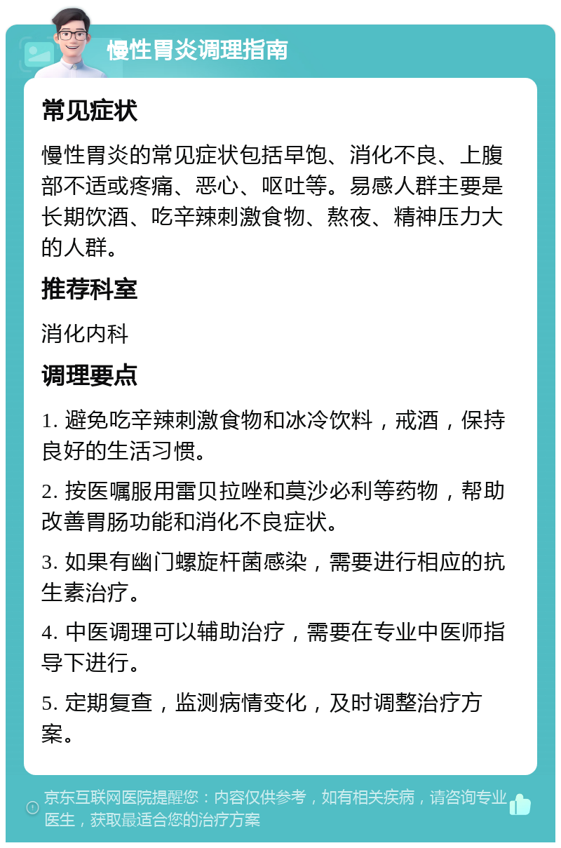 慢性胃炎调理指南 常见症状 慢性胃炎的常见症状包括早饱、消化不良、上腹部不适或疼痛、恶心、呕吐等。易感人群主要是长期饮酒、吃辛辣刺激食物、熬夜、精神压力大的人群。 推荐科室 消化内科 调理要点 1. 避免吃辛辣刺激食物和冰冷饮料，戒酒，保持良好的生活习惯。 2. 按医嘱服用雷贝拉唑和莫沙必利等药物，帮助改善胃肠功能和消化不良症状。 3. 如果有幽门螺旋杆菌感染，需要进行相应的抗生素治疗。 4. 中医调理可以辅助治疗，需要在专业中医师指导下进行。 5. 定期复查，监测病情变化，及时调整治疗方案。