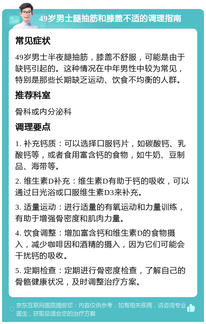 49岁男士腿抽筋和膝盖不适的调理指南 常见症状 49岁男士半夜腿抽筋，膝盖不舒服，可能是由于缺钙引起的。这种情况在中年男性中较为常见，特别是那些长期缺乏运动、饮食不均衡的人群。 推荐科室 骨科或内分泌科 调理要点 1. 补充钙质：可以选择口服钙片，如碳酸钙、乳酸钙等，或者食用富含钙的食物，如牛奶、豆制品、海带等。 2. 维生素D补充：维生素D有助于钙的吸收，可以通过日光浴或口服维生素D3来补充。 3. 适量运动：进行适量的有氧运动和力量训练，有助于增强骨密度和肌肉力量。 4. 饮食调整：增加富含钙和维生素D的食物摄入，减少咖啡因和酒精的摄入，因为它们可能会干扰钙的吸收。 5. 定期检查：定期进行骨密度检查，了解自己的骨骼健康状况，及时调整治疗方案。