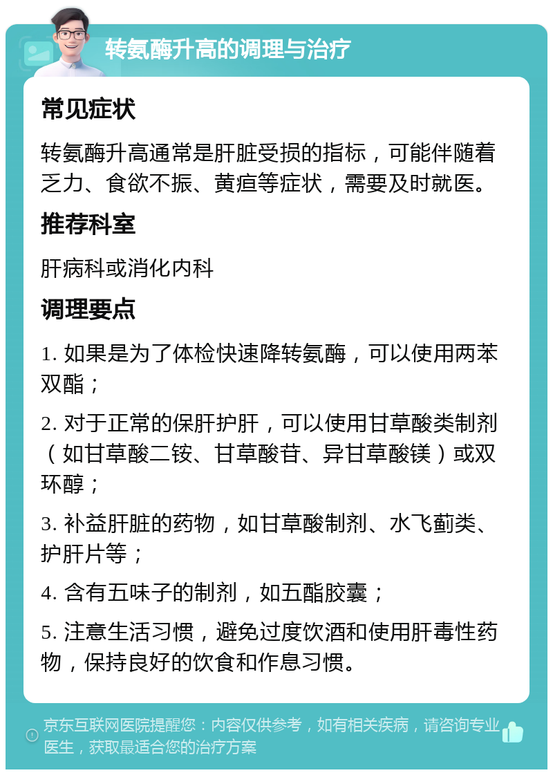 转氨酶升高的调理与治疗 常见症状 转氨酶升高通常是肝脏受损的指标，可能伴随着乏力、食欲不振、黄疸等症状，需要及时就医。 推荐科室 肝病科或消化内科 调理要点 1. 如果是为了体检快速降转氨酶，可以使用两苯双酯； 2. 对于正常的保肝护肝，可以使用甘草酸类制剂（如甘草酸二铵、甘草酸苷、异甘草酸镁）或双环醇； 3. 补益肝脏的药物，如甘草酸制剂、水飞蓟类、护肝片等； 4. 含有五味子的制剂，如五酯胶囊； 5. 注意生活习惯，避免过度饮酒和使用肝毒性药物，保持良好的饮食和作息习惯。