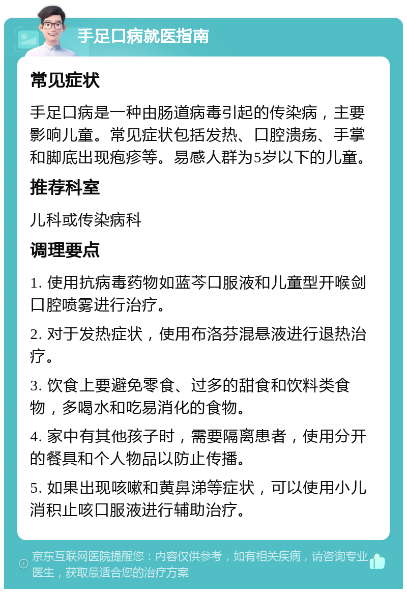 手足口病就医指南 常见症状 手足口病是一种由肠道病毒引起的传染病，主要影响儿童。常见症状包括发热、口腔溃疡、手掌和脚底出现疱疹等。易感人群为5岁以下的儿童。 推荐科室 儿科或传染病科 调理要点 1. 使用抗病毒药物如蓝芩口服液和儿童型开喉剑口腔喷雾进行治疗。 2. 对于发热症状，使用布洛芬混悬液进行退热治疗。 3. 饮食上要避免零食、过多的甜食和饮料类食物，多喝水和吃易消化的食物。 4. 家中有其他孩子时，需要隔离患者，使用分开的餐具和个人物品以防止传播。 5. 如果出现咳嗽和黄鼻涕等症状，可以使用小儿消积止咳口服液进行辅助治疗。