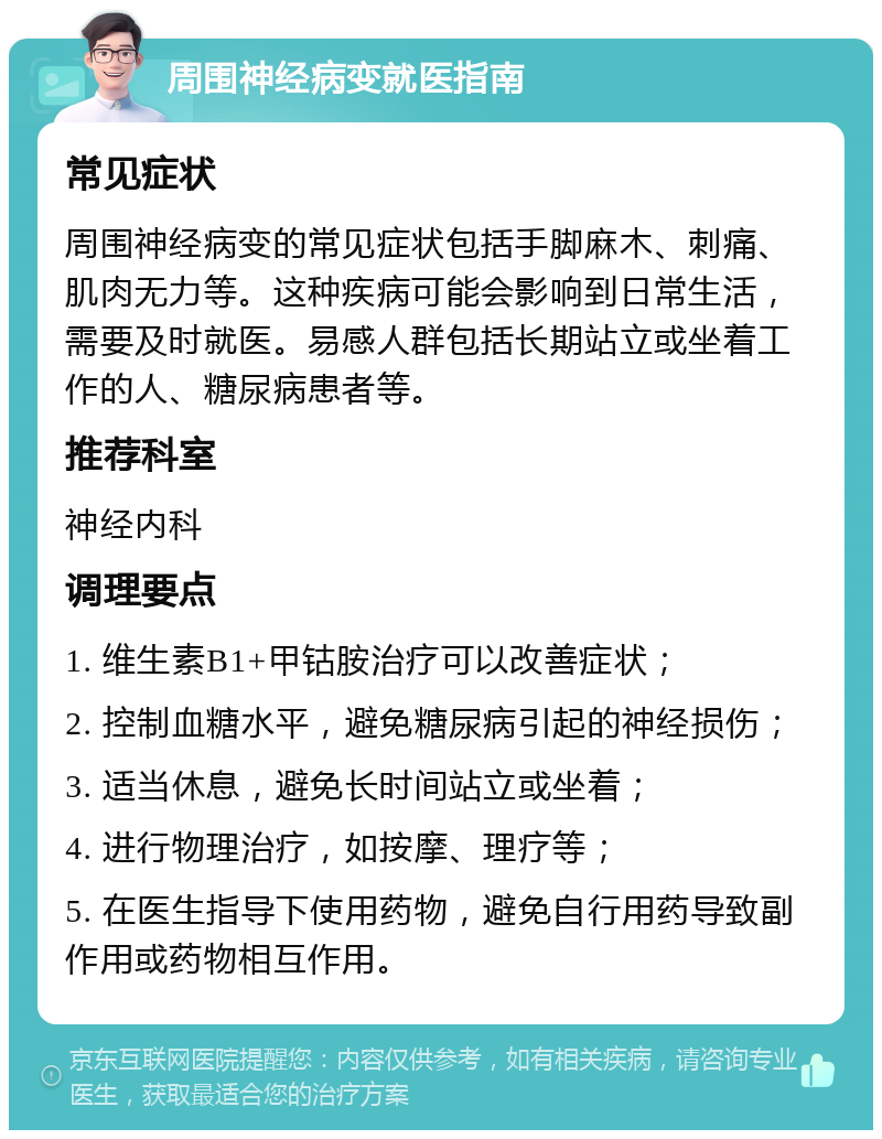 周围神经病变就医指南 常见症状 周围神经病变的常见症状包括手脚麻木、刺痛、肌肉无力等。这种疾病可能会影响到日常生活，需要及时就医。易感人群包括长期站立或坐着工作的人、糖尿病患者等。 推荐科室 神经内科 调理要点 1. 维生素B1+甲钴胺治疗可以改善症状； 2. 控制血糖水平，避免糖尿病引起的神经损伤； 3. 适当休息，避免长时间站立或坐着； 4. 进行物理治疗，如按摩、理疗等； 5. 在医生指导下使用药物，避免自行用药导致副作用或药物相互作用。