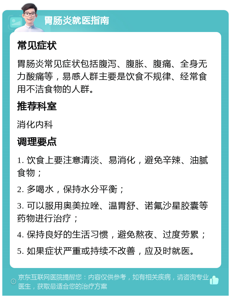 胃肠炎就医指南 常见症状 胃肠炎常见症状包括腹泻、腹胀、腹痛、全身无力酸痛等，易感人群主要是饮食不规律、经常食用不洁食物的人群。 推荐科室 消化内科 调理要点 1. 饮食上要注意清淡、易消化，避免辛辣、油腻食物； 2. 多喝水，保持水分平衡； 3. 可以服用奥美拉唑、温胃舒、诺氟沙星胶囊等药物进行治疗； 4. 保持良好的生活习惯，避免熬夜、过度劳累； 5. 如果症状严重或持续不改善，应及时就医。