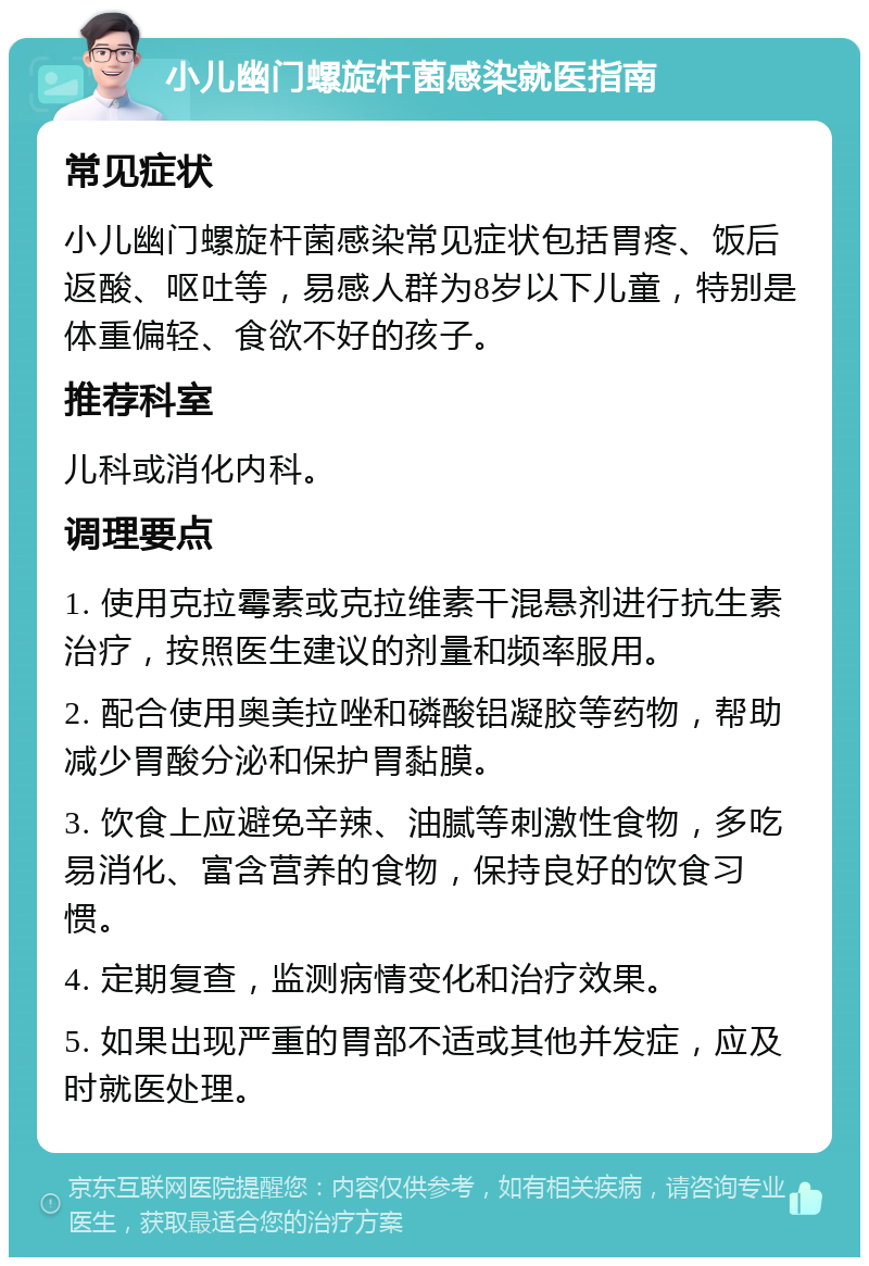 小儿幽门螺旋杆菌感染就医指南 常见症状 小儿幽门螺旋杆菌感染常见症状包括胃疼、饭后返酸、呕吐等，易感人群为8岁以下儿童，特别是体重偏轻、食欲不好的孩子。 推荐科室 儿科或消化内科。 调理要点 1. 使用克拉霉素或克拉维素干混悬剂进行抗生素治疗，按照医生建议的剂量和频率服用。 2. 配合使用奥美拉唑和磷酸铝凝胶等药物，帮助减少胃酸分泌和保护胃黏膜。 3. 饮食上应避免辛辣、油腻等刺激性食物，多吃易消化、富含营养的食物，保持良好的饮食习惯。 4. 定期复查，监测病情变化和治疗效果。 5. 如果出现严重的胃部不适或其他并发症，应及时就医处理。