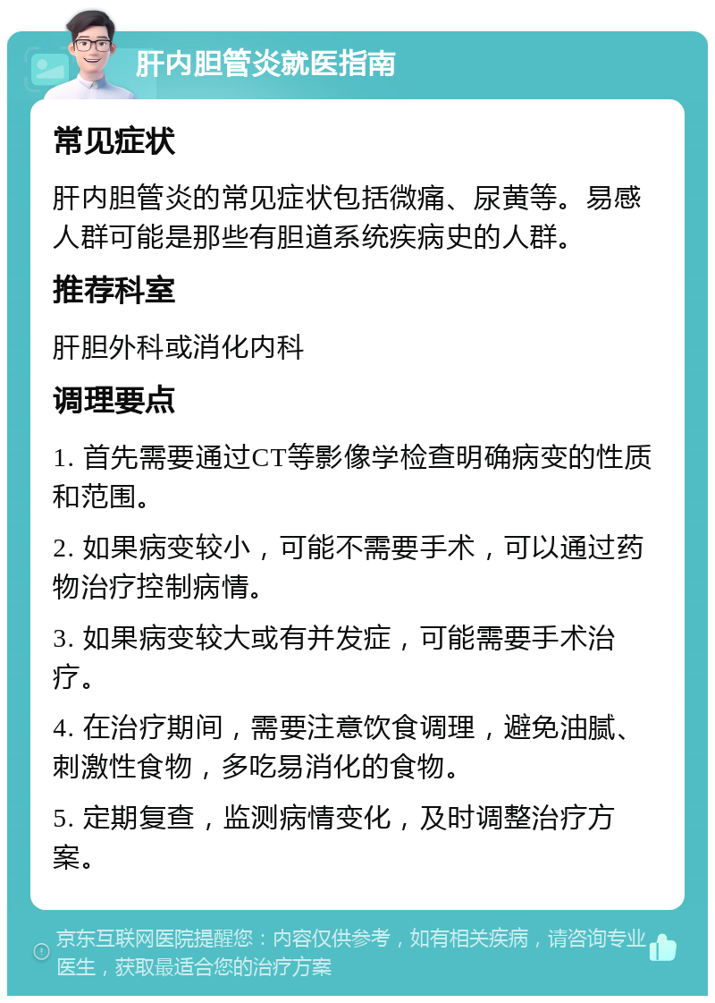 肝内胆管炎就医指南 常见症状 肝内胆管炎的常见症状包括微痛、尿黄等。易感人群可能是那些有胆道系统疾病史的人群。 推荐科室 肝胆外科或消化内科 调理要点 1. 首先需要通过CT等影像学检查明确病变的性质和范围。 2. 如果病变较小，可能不需要手术，可以通过药物治疗控制病情。 3. 如果病变较大或有并发症，可能需要手术治疗。 4. 在治疗期间，需要注意饮食调理，避免油腻、刺激性食物，多吃易消化的食物。 5. 定期复查，监测病情变化，及时调整治疗方案。