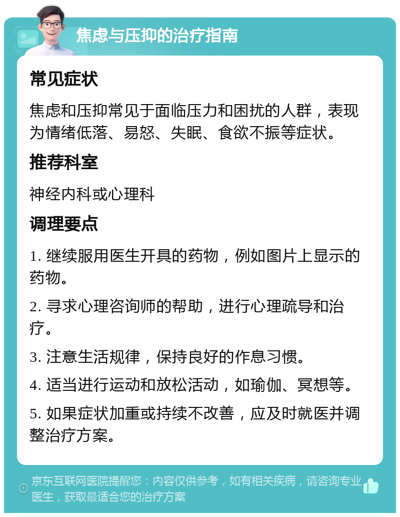 焦虑与压抑的治疗指南 常见症状 焦虑和压抑常见于面临压力和困扰的人群，表现为情绪低落、易怒、失眠、食欲不振等症状。 推荐科室 神经内科或心理科 调理要点 1. 继续服用医生开具的药物，例如图片上显示的药物。 2. 寻求心理咨询师的帮助，进行心理疏导和治疗。 3. 注意生活规律，保持良好的作息习惯。 4. 适当进行运动和放松活动，如瑜伽、冥想等。 5. 如果症状加重或持续不改善，应及时就医并调整治疗方案。