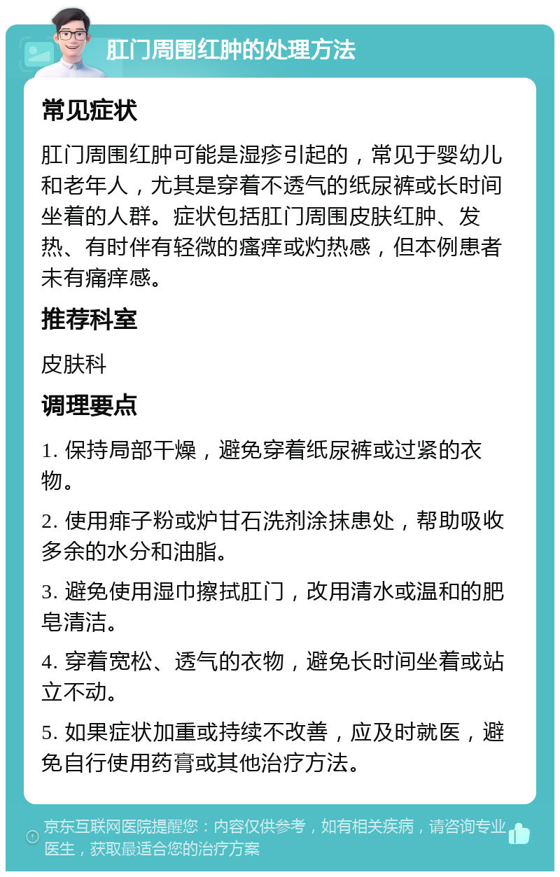 肛门周围红肿的处理方法 常见症状 肛门周围红肿可能是湿疹引起的，常见于婴幼儿和老年人，尤其是穿着不透气的纸尿裤或长时间坐着的人群。症状包括肛门周围皮肤红肿、发热、有时伴有轻微的瘙痒或灼热感，但本例患者未有痛痒感。 推荐科室 皮肤科 调理要点 1. 保持局部干燥，避免穿着纸尿裤或过紧的衣物。 2. 使用痱子粉或炉甘石洗剂涂抹患处，帮助吸收多余的水分和油脂。 3. 避免使用湿巾擦拭肛门，改用清水或温和的肥皂清洁。 4. 穿着宽松、透气的衣物，避免长时间坐着或站立不动。 5. 如果症状加重或持续不改善，应及时就医，避免自行使用药膏或其他治疗方法。