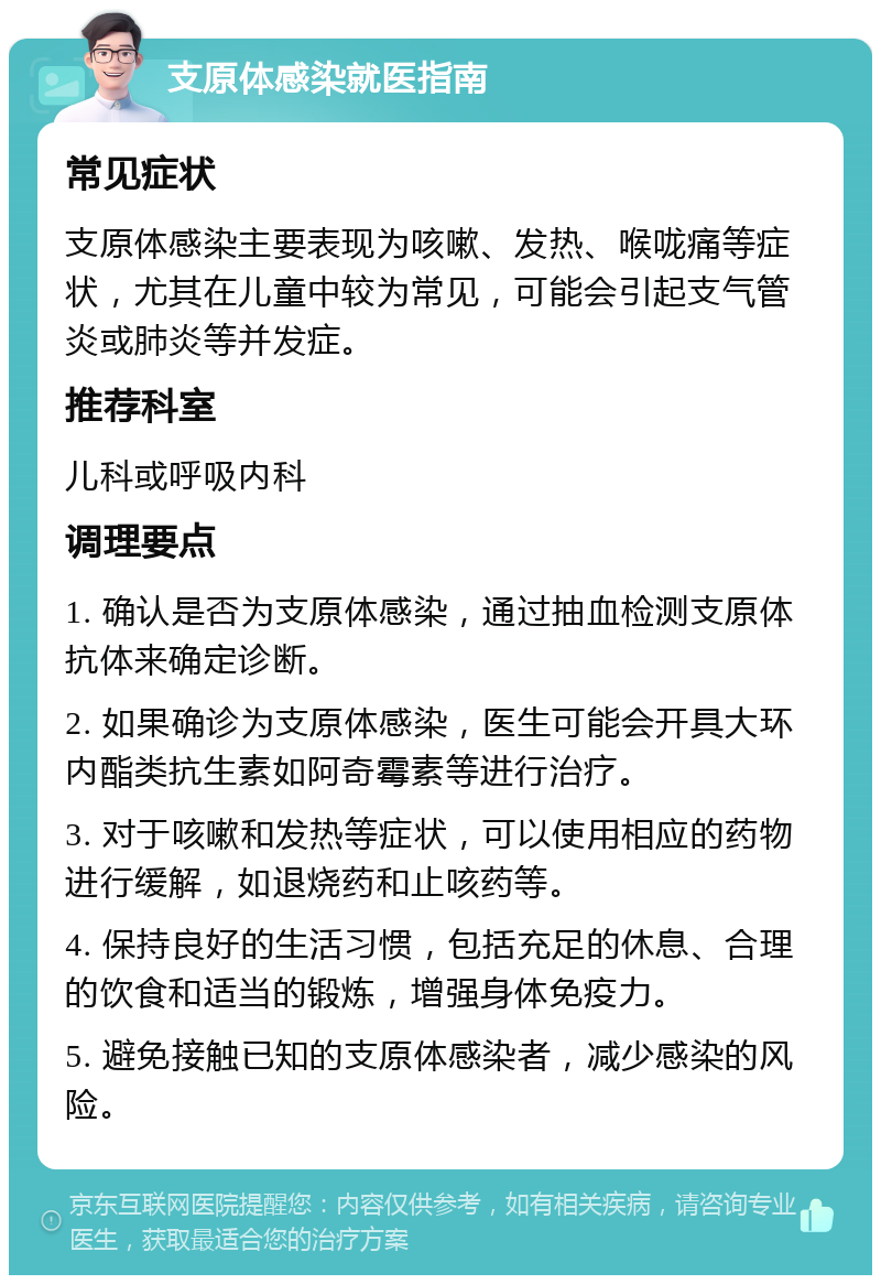 支原体感染就医指南 常见症状 支原体感染主要表现为咳嗽、发热、喉咙痛等症状，尤其在儿童中较为常见，可能会引起支气管炎或肺炎等并发症。 推荐科室 儿科或呼吸内科 调理要点 1. 确认是否为支原体感染，通过抽血检测支原体抗体来确定诊断。 2. 如果确诊为支原体感染，医生可能会开具大环内酯类抗生素如阿奇霉素等进行治疗。 3. 对于咳嗽和发热等症状，可以使用相应的药物进行缓解，如退烧药和止咳药等。 4. 保持良好的生活习惯，包括充足的休息、合理的饮食和适当的锻炼，增强身体免疫力。 5. 避免接触已知的支原体感染者，减少感染的风险。