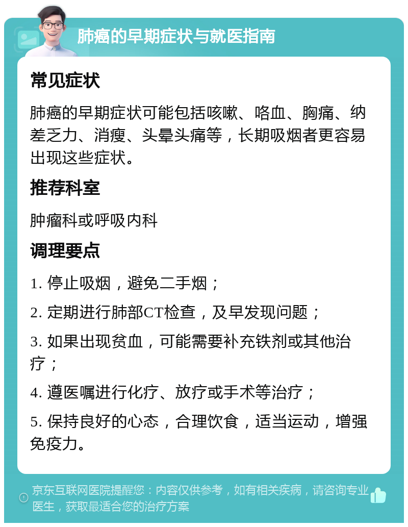 肺癌的早期症状与就医指南 常见症状 肺癌的早期症状可能包括咳嗽、咯血、胸痛、纳差乏力、消瘦、头晕头痛等，长期吸烟者更容易出现这些症状。 推荐科室 肿瘤科或呼吸内科 调理要点 1. 停止吸烟，避免二手烟； 2. 定期进行肺部CT检查，及早发现问题； 3. 如果出现贫血，可能需要补充铁剂或其他治疗； 4. 遵医嘱进行化疗、放疗或手术等治疗； 5. 保持良好的心态，合理饮食，适当运动，增强免疫力。