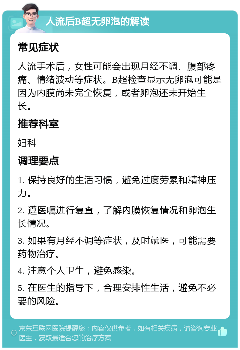 人流后B超无卵泡的解读 常见症状 人流手术后，女性可能会出现月经不调、腹部疼痛、情绪波动等症状。B超检查显示无卵泡可能是因为内膜尚未完全恢复，或者卵泡还未开始生长。 推荐科室 妇科 调理要点 1. 保持良好的生活习惯，避免过度劳累和精神压力。 2. 遵医嘱进行复查，了解内膜恢复情况和卵泡生长情况。 3. 如果有月经不调等症状，及时就医，可能需要药物治疗。 4. 注意个人卫生，避免感染。 5. 在医生的指导下，合理安排性生活，避免不必要的风险。