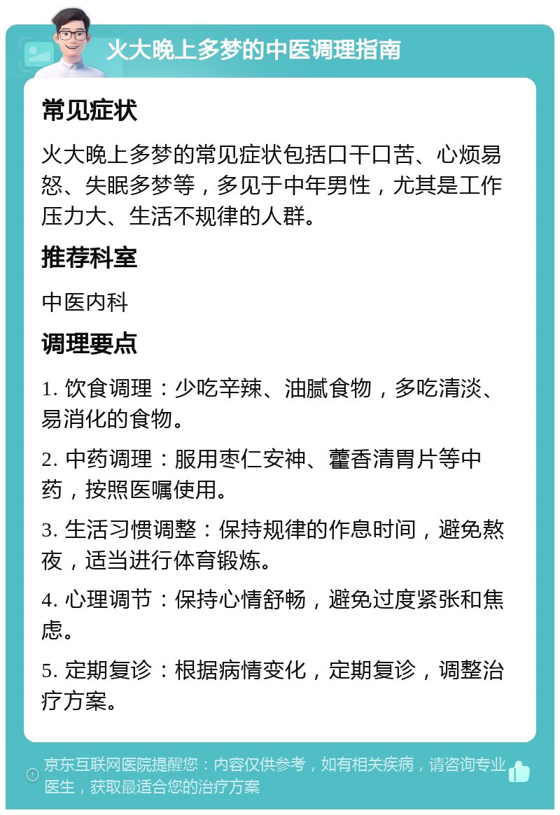 火大晚上多梦的中医调理指南 常见症状 火大晚上多梦的常见症状包括口干口苦、心烦易怒、失眠多梦等，多见于中年男性，尤其是工作压力大、生活不规律的人群。 推荐科室 中医内科 调理要点 1. 饮食调理：少吃辛辣、油腻食物，多吃清淡、易消化的食物。 2. 中药调理：服用枣仁安神、藿香清胃片等中药，按照医嘱使用。 3. 生活习惯调整：保持规律的作息时间，避免熬夜，适当进行体育锻炼。 4. 心理调节：保持心情舒畅，避免过度紧张和焦虑。 5. 定期复诊：根据病情变化，定期复诊，调整治疗方案。