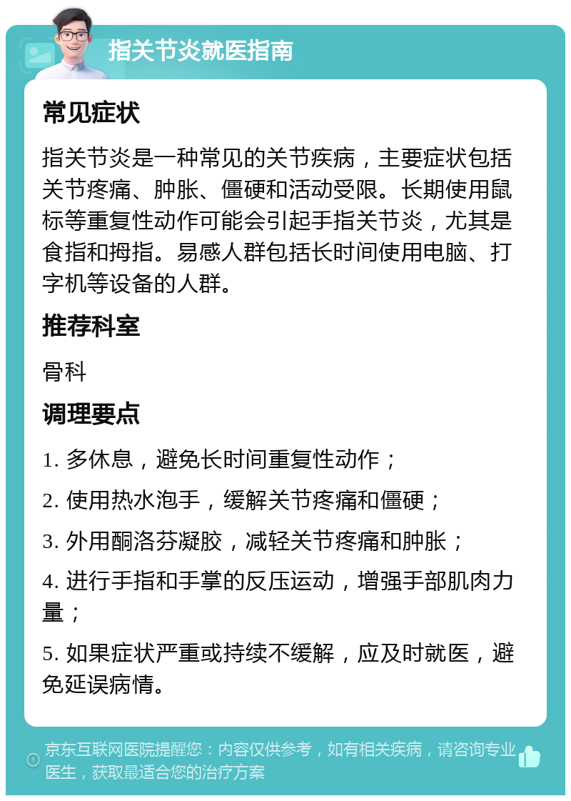 指关节炎就医指南 常见症状 指关节炎是一种常见的关节疾病，主要症状包括关节疼痛、肿胀、僵硬和活动受限。长期使用鼠标等重复性动作可能会引起手指关节炎，尤其是食指和拇指。易感人群包括长时间使用电脑、打字机等设备的人群。 推荐科室 骨科 调理要点 1. 多休息，避免长时间重复性动作； 2. 使用热水泡手，缓解关节疼痛和僵硬； 3. 外用酮洛芬凝胶，减轻关节疼痛和肿胀； 4. 进行手指和手掌的反压运动，增强手部肌肉力量； 5. 如果症状严重或持续不缓解，应及时就医，避免延误病情。