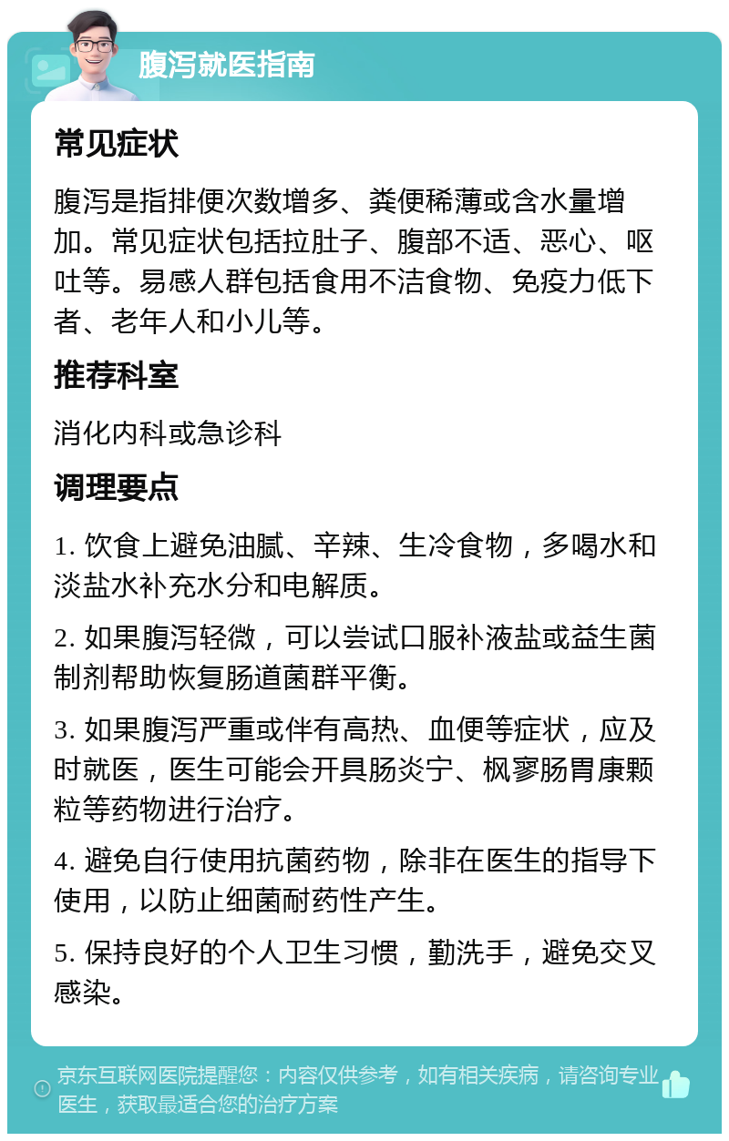 腹泻就医指南 常见症状 腹泻是指排便次数增多、粪便稀薄或含水量增加。常见症状包括拉肚子、腹部不适、恶心、呕吐等。易感人群包括食用不洁食物、免疫力低下者、老年人和小儿等。 推荐科室 消化内科或急诊科 调理要点 1. 饮食上避免油腻、辛辣、生冷食物，多喝水和淡盐水补充水分和电解质。 2. 如果腹泻轻微，可以尝试口服补液盐或益生菌制剂帮助恢复肠道菌群平衡。 3. 如果腹泻严重或伴有高热、血便等症状，应及时就医，医生可能会开具肠炎宁、枫寥肠胃康颗粒等药物进行治疗。 4. 避免自行使用抗菌药物，除非在医生的指导下使用，以防止细菌耐药性产生。 5. 保持良好的个人卫生习惯，勤洗手，避免交叉感染。