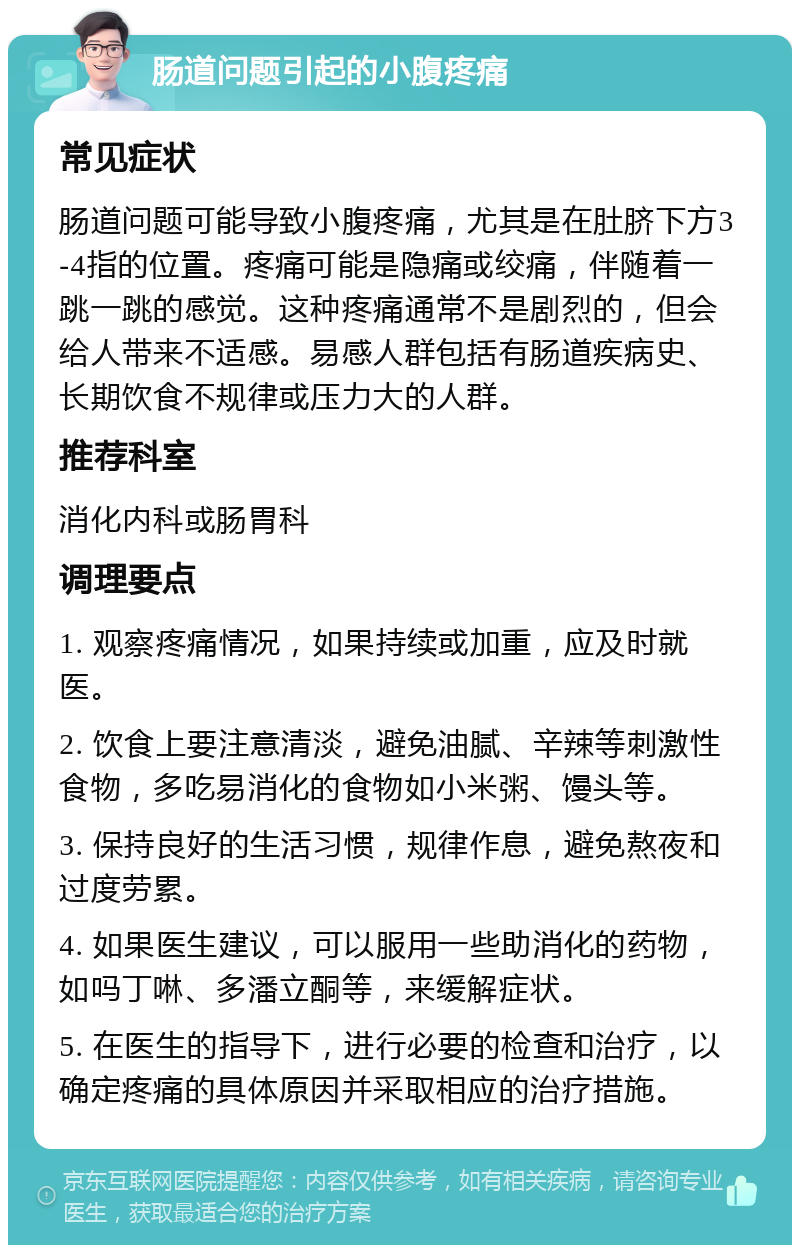 肠道问题引起的小腹疼痛 常见症状 肠道问题可能导致小腹疼痛，尤其是在肚脐下方3-4指的位置。疼痛可能是隐痛或绞痛，伴随着一跳一跳的感觉。这种疼痛通常不是剧烈的，但会给人带来不适感。易感人群包括有肠道疾病史、长期饮食不规律或压力大的人群。 推荐科室 消化内科或肠胃科 调理要点 1. 观察疼痛情况，如果持续或加重，应及时就医。 2. 饮食上要注意清淡，避免油腻、辛辣等刺激性食物，多吃易消化的食物如小米粥、馒头等。 3. 保持良好的生活习惯，规律作息，避免熬夜和过度劳累。 4. 如果医生建议，可以服用一些助消化的药物，如吗丁啉、多潘立酮等，来缓解症状。 5. 在医生的指导下，进行必要的检查和治疗，以确定疼痛的具体原因并采取相应的治疗措施。