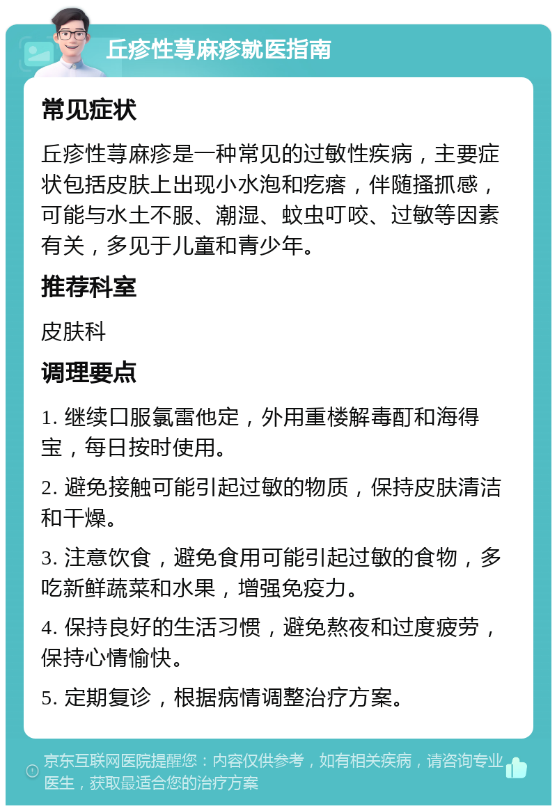 丘疹性荨麻疹就医指南 常见症状 丘疹性荨麻疹是一种常见的过敏性疾病，主要症状包括皮肤上出现小水泡和疙瘩，伴随搔抓感，可能与水土不服、潮湿、蚊虫叮咬、过敏等因素有关，多见于儿童和青少年。 推荐科室 皮肤科 调理要点 1. 继续口服氯雷他定，外用重楼解毒酊和海得宝，每日按时使用。 2. 避免接触可能引起过敏的物质，保持皮肤清洁和干燥。 3. 注意饮食，避免食用可能引起过敏的食物，多吃新鲜蔬菜和水果，增强免疫力。 4. 保持良好的生活习惯，避免熬夜和过度疲劳，保持心情愉快。 5. 定期复诊，根据病情调整治疗方案。