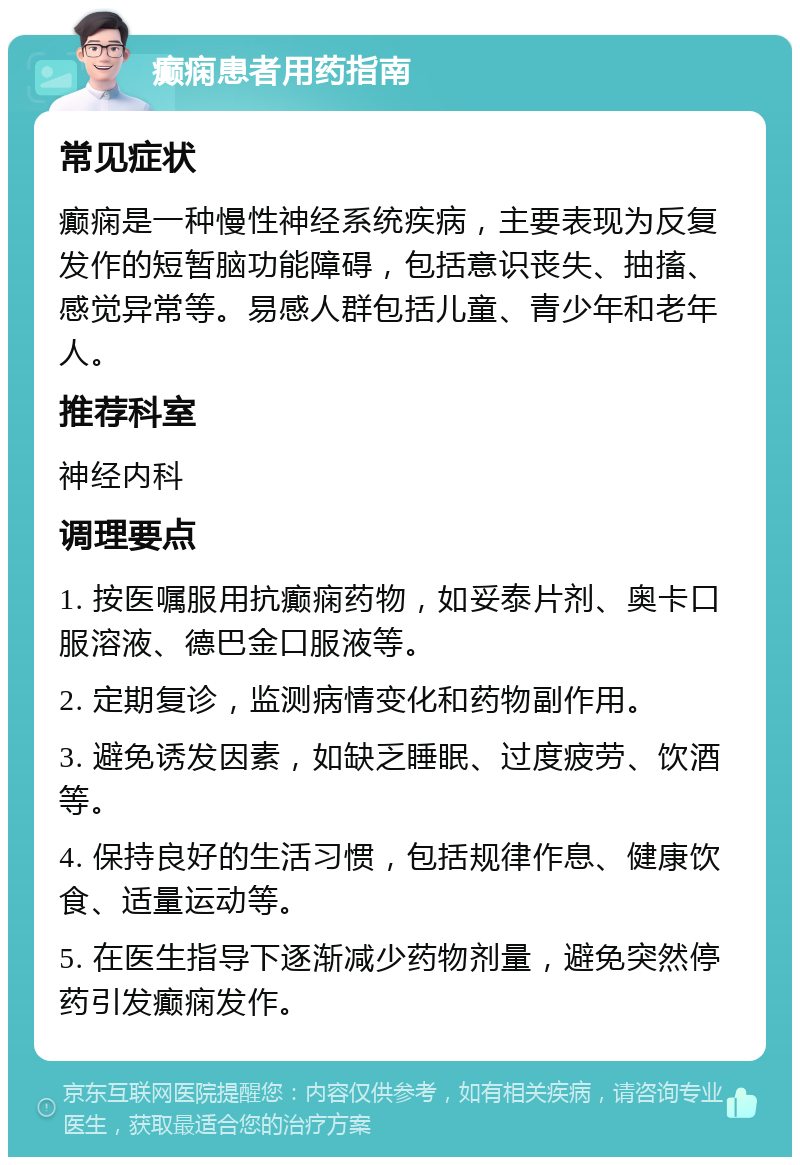 癫痫患者用药指南 常见症状 癫痫是一种慢性神经系统疾病，主要表现为反复发作的短暂脑功能障碍，包括意识丧失、抽搐、感觉异常等。易感人群包括儿童、青少年和老年人。 推荐科室 神经内科 调理要点 1. 按医嘱服用抗癫痫药物，如妥泰片剂、奥卡口服溶液、德巴金口服液等。 2. 定期复诊，监测病情变化和药物副作用。 3. 避免诱发因素，如缺乏睡眠、过度疲劳、饮酒等。 4. 保持良好的生活习惯，包括规律作息、健康饮食、适量运动等。 5. 在医生指导下逐渐减少药物剂量，避免突然停药引发癫痫发作。