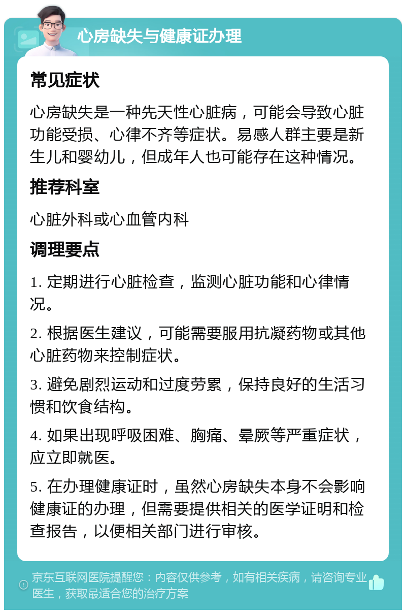 心房缺失与健康证办理 常见症状 心房缺失是一种先天性心脏病，可能会导致心脏功能受损、心律不齐等症状。易感人群主要是新生儿和婴幼儿，但成年人也可能存在这种情况。 推荐科室 心脏外科或心血管内科 调理要点 1. 定期进行心脏检查，监测心脏功能和心律情况。 2. 根据医生建议，可能需要服用抗凝药物或其他心脏药物来控制症状。 3. 避免剧烈运动和过度劳累，保持良好的生活习惯和饮食结构。 4. 如果出现呼吸困难、胸痛、晕厥等严重症状，应立即就医。 5. 在办理健康证时，虽然心房缺失本身不会影响健康证的办理，但需要提供相关的医学证明和检查报告，以便相关部门进行审核。