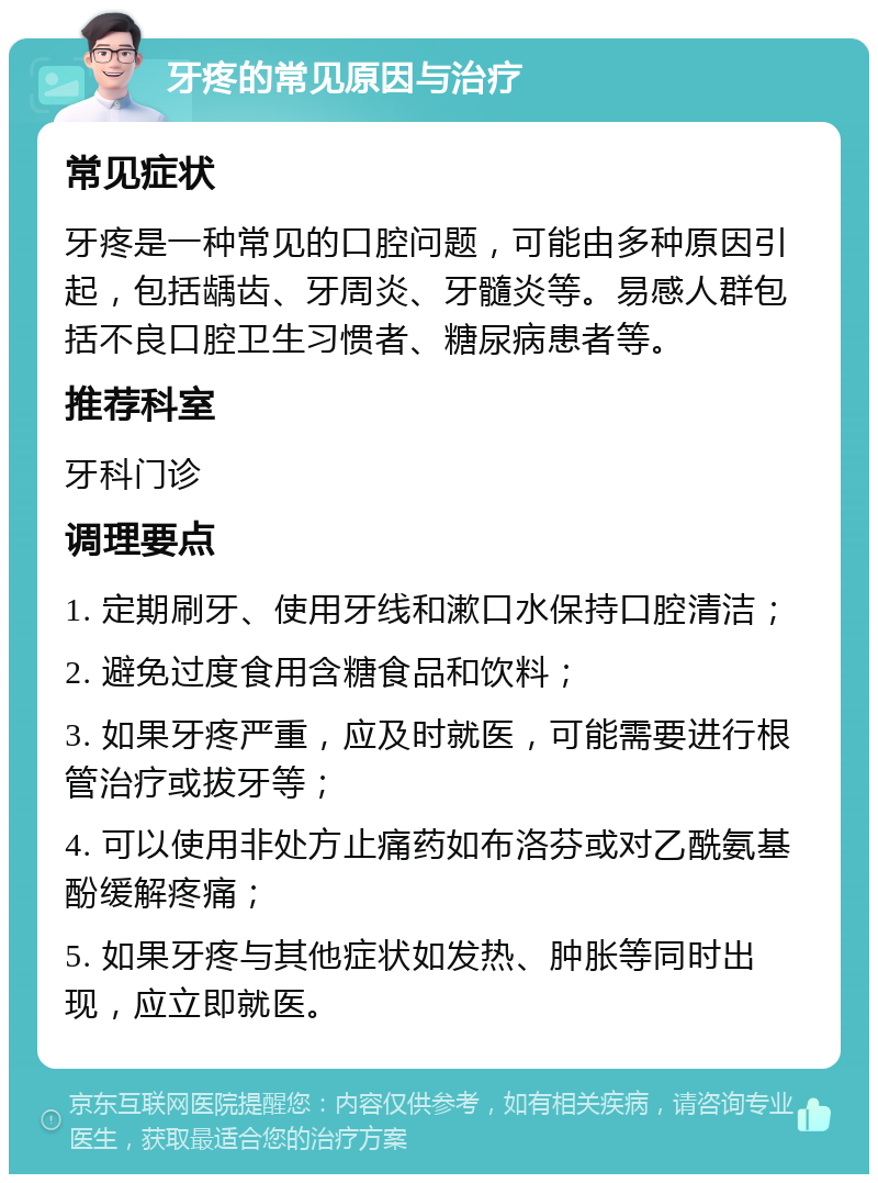 牙疼的常见原因与治疗 常见症状 牙疼是一种常见的口腔问题，可能由多种原因引起，包括龋齿、牙周炎、牙髓炎等。易感人群包括不良口腔卫生习惯者、糖尿病患者等。 推荐科室 牙科门诊 调理要点 1. 定期刷牙、使用牙线和漱口水保持口腔清洁； 2. 避免过度食用含糖食品和饮料； 3. 如果牙疼严重，应及时就医，可能需要进行根管治疗或拔牙等； 4. 可以使用非处方止痛药如布洛芬或对乙酰氨基酚缓解疼痛； 5. 如果牙疼与其他症状如发热、肿胀等同时出现，应立即就医。