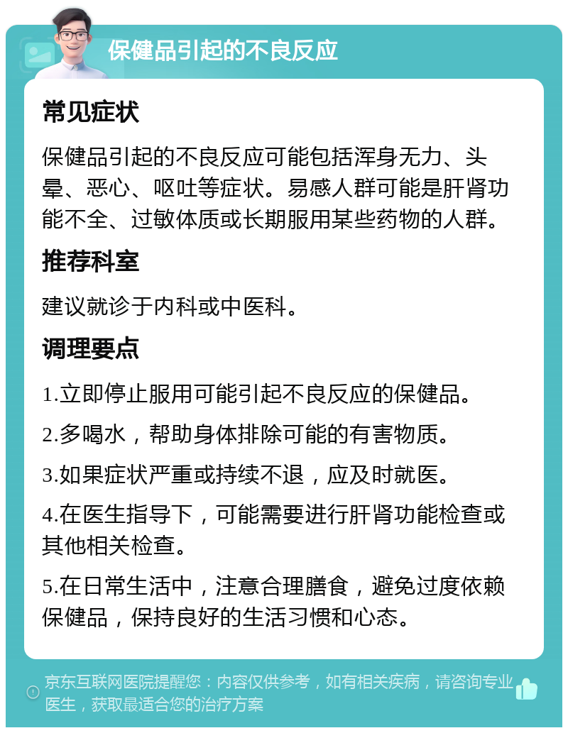 保健品引起的不良反应 常见症状 保健品引起的不良反应可能包括浑身无力、头晕、恶心、呕吐等症状。易感人群可能是肝肾功能不全、过敏体质或长期服用某些药物的人群。 推荐科室 建议就诊于内科或中医科。 调理要点 1.立即停止服用可能引起不良反应的保健品。 2.多喝水，帮助身体排除可能的有害物质。 3.如果症状严重或持续不退，应及时就医。 4.在医生指导下，可能需要进行肝肾功能检查或其他相关检查。 5.在日常生活中，注意合理膳食，避免过度依赖保健品，保持良好的生活习惯和心态。