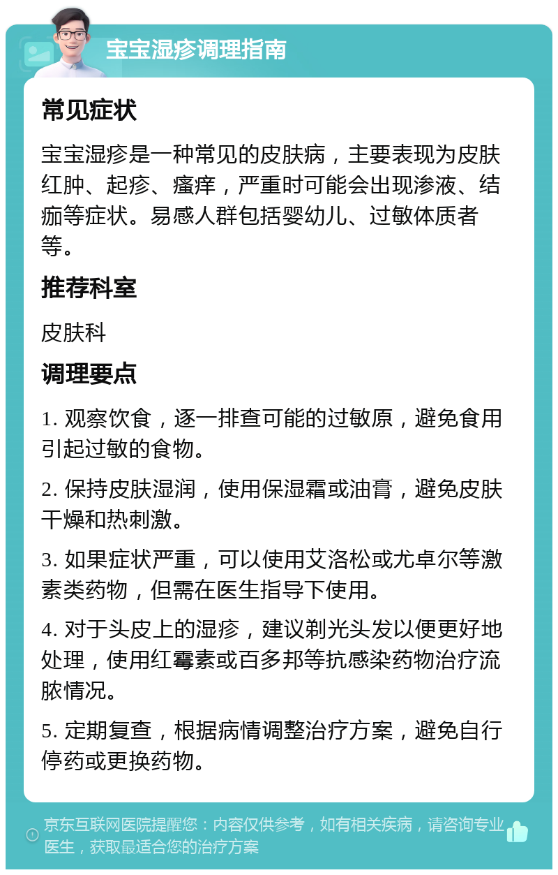 宝宝湿疹调理指南 常见症状 宝宝湿疹是一种常见的皮肤病，主要表现为皮肤红肿、起疹、瘙痒，严重时可能会出现渗液、结痂等症状。易感人群包括婴幼儿、过敏体质者等。 推荐科室 皮肤科 调理要点 1. 观察饮食，逐一排查可能的过敏原，避免食用引起过敏的食物。 2. 保持皮肤湿润，使用保湿霜或油膏，避免皮肤干燥和热刺激。 3. 如果症状严重，可以使用艾洛松或尤卓尔等激素类药物，但需在医生指导下使用。 4. 对于头皮上的湿疹，建议剃光头发以便更好地处理，使用红霉素或百多邦等抗感染药物治疗流脓情况。 5. 定期复查，根据病情调整治疗方案，避免自行停药或更换药物。