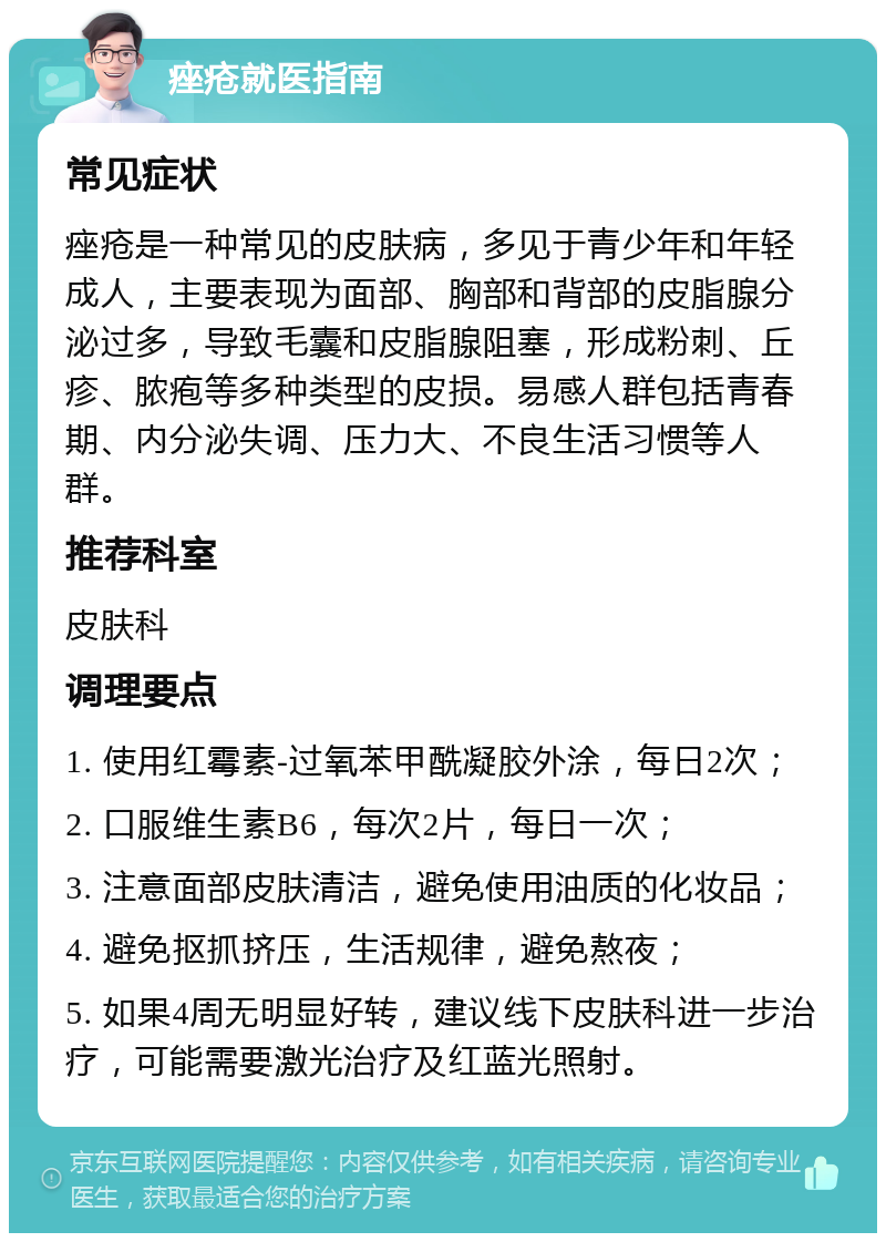 痤疮就医指南 常见症状 痤疮是一种常见的皮肤病，多见于青少年和年轻成人，主要表现为面部、胸部和背部的皮脂腺分泌过多，导致毛囊和皮脂腺阻塞，形成粉刺、丘疹、脓疱等多种类型的皮损。易感人群包括青春期、内分泌失调、压力大、不良生活习惯等人群。 推荐科室 皮肤科 调理要点 1. 使用红霉素-过氧苯甲酰凝胶外涂，每日2次； 2. 口服维生素B6，每次2片，每日一次； 3. 注意面部皮肤清洁，避免使用油质的化妆品； 4. 避免抠抓挤压，生活规律，避免熬夜； 5. 如果4周无明显好转，建议线下皮肤科进一步治疗，可能需要激光治疗及红蓝光照射。