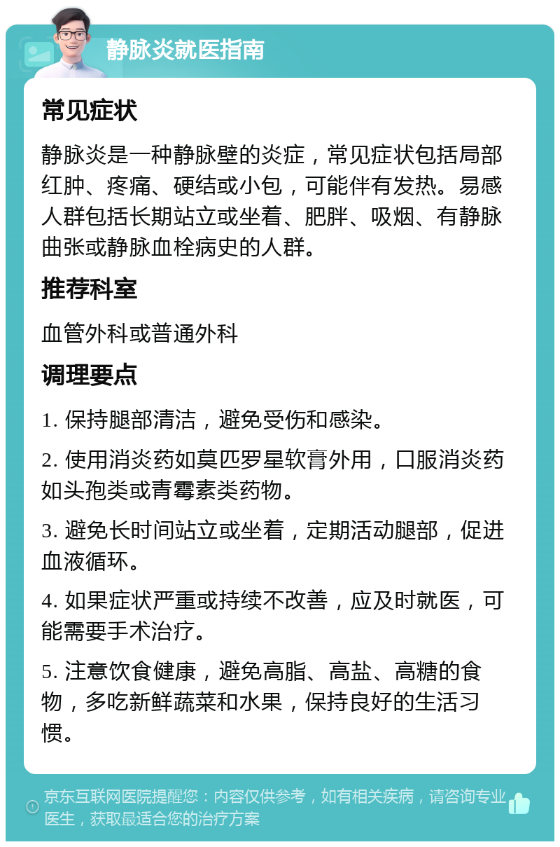 静脉炎就医指南 常见症状 静脉炎是一种静脉壁的炎症，常见症状包括局部红肿、疼痛、硬结或小包，可能伴有发热。易感人群包括长期站立或坐着、肥胖、吸烟、有静脉曲张或静脉血栓病史的人群。 推荐科室 血管外科或普通外科 调理要点 1. 保持腿部清洁，避免受伤和感染。 2. 使用消炎药如莫匹罗星软膏外用，口服消炎药如头孢类或青霉素类药物。 3. 避免长时间站立或坐着，定期活动腿部，促进血液循环。 4. 如果症状严重或持续不改善，应及时就医，可能需要手术治疗。 5. 注意饮食健康，避免高脂、高盐、高糖的食物，多吃新鲜蔬菜和水果，保持良好的生活习惯。