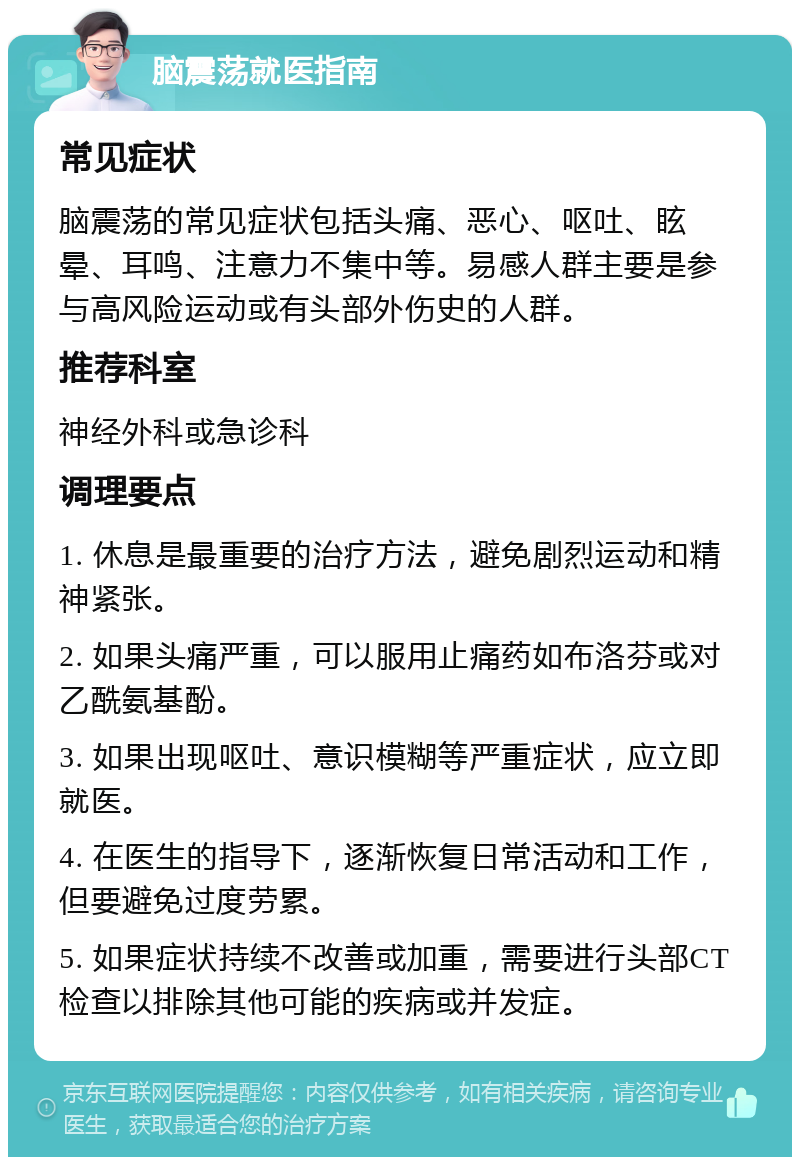 脑震荡就医指南 常见症状 脑震荡的常见症状包括头痛、恶心、呕吐、眩晕、耳鸣、注意力不集中等。易感人群主要是参与高风险运动或有头部外伤史的人群。 推荐科室 神经外科或急诊科 调理要点 1. 休息是最重要的治疗方法，避免剧烈运动和精神紧张。 2. 如果头痛严重，可以服用止痛药如布洛芬或对乙酰氨基酚。 3. 如果出现呕吐、意识模糊等严重症状，应立即就医。 4. 在医生的指导下，逐渐恢复日常活动和工作，但要避免过度劳累。 5. 如果症状持续不改善或加重，需要进行头部CT检查以排除其他可能的疾病或并发症。