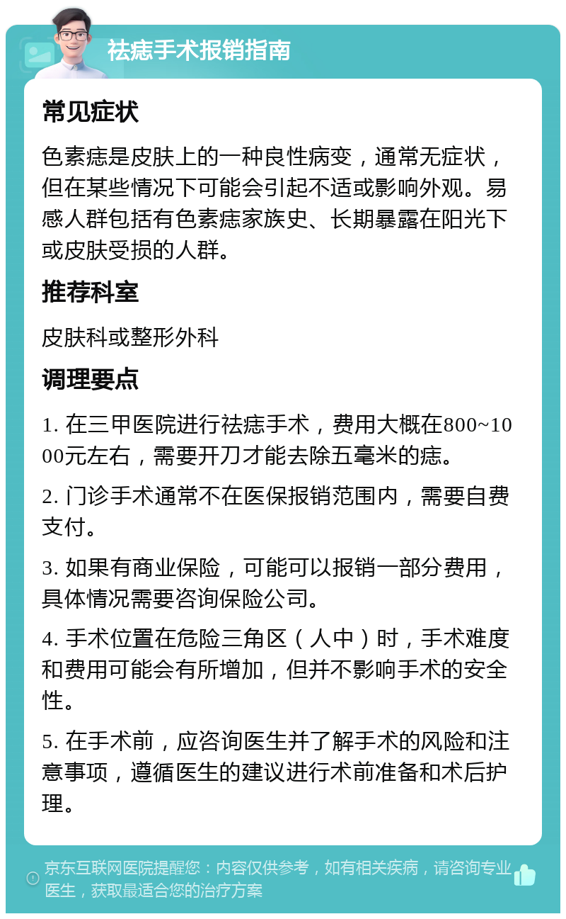 祛痣手术报销指南 常见症状 色素痣是皮肤上的一种良性病变，通常无症状，但在某些情况下可能会引起不适或影响外观。易感人群包括有色素痣家族史、长期暴露在阳光下或皮肤受损的人群。 推荐科室 皮肤科或整形外科 调理要点 1. 在三甲医院进行祛痣手术，费用大概在800~1000元左右，需要开刀才能去除五毫米的痣。 2. 门诊手术通常不在医保报销范围内，需要自费支付。 3. 如果有商业保险，可能可以报销一部分费用，具体情况需要咨询保险公司。 4. 手术位置在危险三角区（人中）时，手术难度和费用可能会有所增加，但并不影响手术的安全性。 5. 在手术前，应咨询医生并了解手术的风险和注意事项，遵循医生的建议进行术前准备和术后护理。