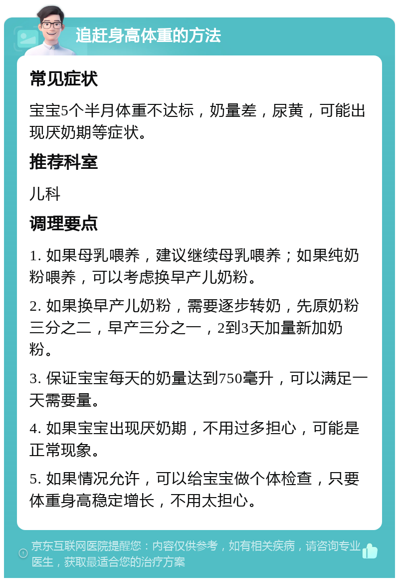 追赶身高体重的方法 常见症状 宝宝5个半月体重不达标，奶量差，尿黄，可能出现厌奶期等症状。 推荐科室 儿科 调理要点 1. 如果母乳喂养，建议继续母乳喂养；如果纯奶粉喂养，可以考虑换早产儿奶粉。 2. 如果换早产儿奶粉，需要逐步转奶，先原奶粉三分之二，早产三分之一，2到3天加量新加奶粉。 3. 保证宝宝每天的奶量达到750毫升，可以满足一天需要量。 4. 如果宝宝出现厌奶期，不用过多担心，可能是正常现象。 5. 如果情况允许，可以给宝宝做个体检查，只要体重身高稳定增长，不用太担心。