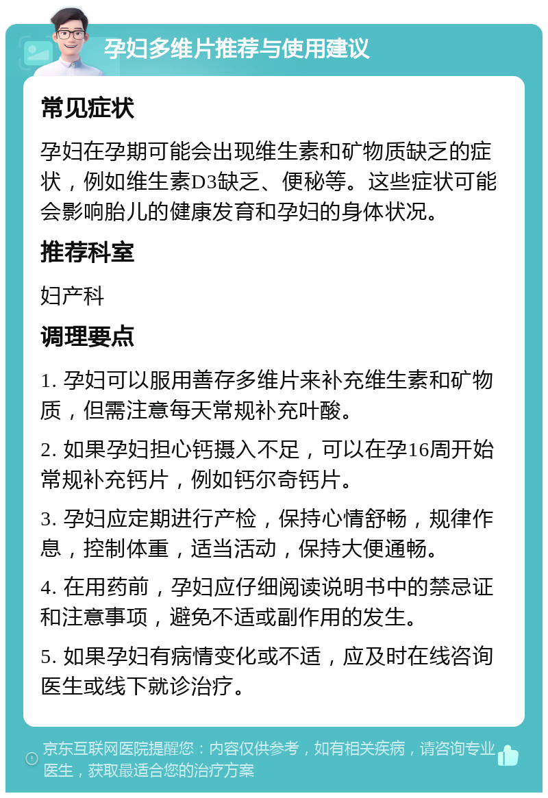 孕妇多维片推荐与使用建议 常见症状 孕妇在孕期可能会出现维生素和矿物质缺乏的症状，例如维生素D3缺乏、便秘等。这些症状可能会影响胎儿的健康发育和孕妇的身体状况。 推荐科室 妇产科 调理要点 1. 孕妇可以服用善存多维片来补充维生素和矿物质，但需注意每天常规补充叶酸。 2. 如果孕妇担心钙摄入不足，可以在孕16周开始常规补充钙片，例如钙尔奇钙片。 3. 孕妇应定期进行产检，保持心情舒畅，规律作息，控制体重，适当活动，保持大便通畅。 4. 在用药前，孕妇应仔细阅读说明书中的禁忌证和注意事项，避免不适或副作用的发生。 5. 如果孕妇有病情变化或不适，应及时在线咨询医生或线下就诊治疗。