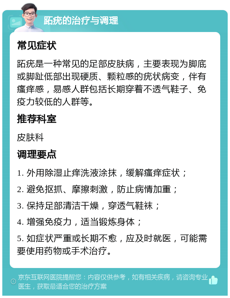 跖疣的治疗与调理 常见症状 跖疣是一种常见的足部皮肤病，主要表现为脚底或脚趾低部出现硬质、颗粒感的疣状病变，伴有瘙痒感，易感人群包括长期穿着不透气鞋子、免疫力较低的人群等。 推荐科室 皮肤科 调理要点 1. 外用除湿止痒洗液涂抹，缓解瘙痒症状； 2. 避免抠抓、摩擦刺激，防止病情加重； 3. 保持足部清洁干燥，穿透气鞋袜； 4. 增强免疫力，适当锻炼身体； 5. 如症状严重或长期不愈，应及时就医，可能需要使用药物或手术治疗。